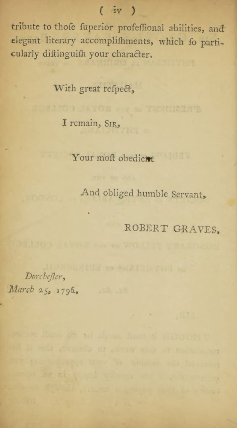 tribute to thofe fuperior profeflional abilities, and elegant liteiary accompliftiments, wliich fo parti- cularly dillinguifli your charafter. With great refpefi-, I remain, Sir, Your moft obedicltt And obliged humble Servant, ROBERT GRAVES. Dorchfjlcr, March 25, 17961.