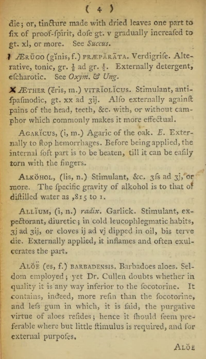 die; or, tinflure made with dried leaves one part to fix of proof-fpirit, dofe gt. v gradually increafed to gt. xl, or more. See Succus. I ^RUGO (ginisjf.) PR^PARATA. Verdigrifc. Alte- rative, tonic, gr. | ad gr. Externally detergent, efcharotic. See Oxym. & Ung. XJEthzk (eris, m.) vitriolicus. Stimulant, anti- fpafmodic, gt. xx ad jij. Alfo externally againfl: pains of the head, teeth, &c. with, or without cam- phor which commonly makes it more effectual. Agaricus, (i, m.) Agaric of the oak. E. Exter- nally to ftop hemorrhages. Before beingapplied, the internal foft part is to be beaten, till it can be eafily torn with the fingers. Alkohol, (lis, n.) Stimulant, See. 3fs ad 3j,'or more. The fpecific gravity of alkohol is to that of diftilled water as ,815 to i. Allium, (i, n.) radix. Garlick. Stimulant, ex- peftorant, diuretic; in cold leucophlegmatic habits, 3j ad 3ij, or cloves ij ad vj dipped in oil, bis terve die. Externally applied, it inflames and often exul- cerates the part. Al5e (es, f.) B.'^RBADENsis. Barbadoes aloes. Sel- dom employed ; yet Dr. Cullen doubts whether in I quality it is any way inferior to the focotorine. It contains, indeed, more refin than the focotorine, I and lefs gum in which, it is laid, the purgative 1 virtue of aloes refides; hence it fliould feem pre- i ferable where but little ftimulus is required, and for external purpofes. Aloe