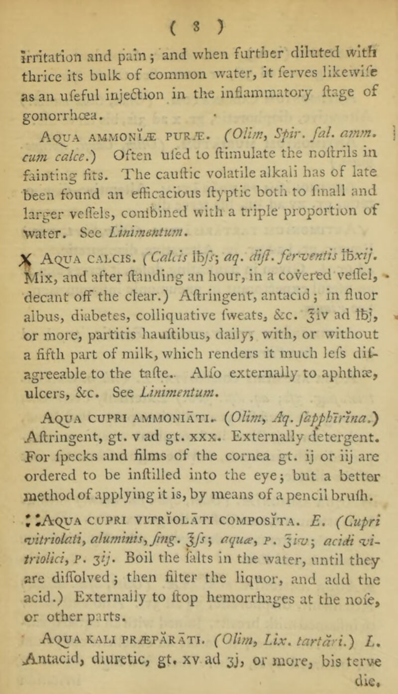 Irritation and pain; and when further diluted with thrice its bulk of common water, it ferves likewllc as an ufeful injeaion in the inflammatory ftage of gonorrhoea. Aqua ammonLi: pur.t;. (Olirn, Sfir. fal. a7nm. cu7n cake.) Often uied to ftimulate the nollrils in fiinting fits. The cauftic volatile alkali has of late been found an efficacious ftyptic both to fmall and larger veffels, conlbined with a triple proportion of ■water. See Linhnmtian. X Aqiua calcis. (Cahis 11^}; aq. diJI. fef^-e/ttisVoxij. Mix, and after {landing an hour, in a covered veffel, - decant off the clear.) Aflringent, antacid; in fluor albus, diabetes, colliquative fweats, &c. Jiv ad IbJ, or more, partitis hauftibus, daily, with, or without a fifth part of milk, which renders it much lefs dif- agree.able to the tafle.. Alio externally to aphthae, ulcers, &c. See Lhii77te7itu77t. Aqua cupri ammoniati.. {Olim, Aq. fap^klrl/ta.) Aflringent, gt. v ad gt. xxx. Externally detergent. For fpecks and films of the cornea gt. ij or iij are ordered to be inflilled into the eyej but a bettor method of applying it is, by means of a pencil brufh. * IAqv.\ cupri viTRiOLATi coMPOsiTA. E, (Cupri •vitriQUiU,alu77tms,f/7ig.'^fs'y aqua^p. acidi %’i~ trioUci, p. zij. Boil the falts in the water, until they arc diffolved; then filter the liquor, and add the acid.) Externally to ftop hemorrliages at the noie, or other parts. Aqua KALI PRiEPARATI, (Olm, Lix. tartdri.) L. Antacid, diuretic, gt. xv ad 3), or more, bis terve die.