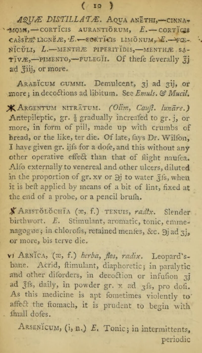 ASiU^ DISTILLATjE, Aqua anIthi,—cinna- —CORTICIS AURANTIORUM, £. — CORTICES CASSraE'LIONEL, '^.-^CORTMlS LiiyidNUM^VC.—^CE- NICULI, L.—MENTHA PIPERITIDIS,—MENTHJE SA- flv^,—PIMENTO,—PULEGii. Of thefe feverally Jj ad Jiij, or more. Arabicum gummi. Demulcent, 3] ad jij, or more j in decoftions ad libitum. See Emuls. Gf Mucil, ^Argentum nitratum. (Olim, Canji. lundre.) Antepileptic, gr. ^ gradually increafed to gr. j, or more, in form of pill, made up with crumbs of bread, or the like, ter die. Of late, fays Dr. Wilfon, I have given gr. ijfs for a dofe, and this without any other operative effect; than that of flight naufea. Alfo externally to venereal and other ulcers, diluted in the proportion of gr. xv or 9j to water jfs, when it is beft applied by means of a bit of lint, fixed at the end of a probe, or a pencil brufli. ^AristolSchTa (.t, f.) TENUIS, radix. Slender birtlnvort. E. Stimulant, aromatic, tonic, emme- nagoguej in chlorofis, retained menles, &c. 9j ad 5], or more, bis terve die. v» Arnica, (ae, f.) herba, jlos, radix. Leopard’s- bane. Acrid, ftimulant, diaphoretic; in paralytic and other diforders, in deeoftion or infufion 3] ad Jfs, daily, in powder gr. x ad jfs, pro dofi. As this medicine is apt fometimes violently to affeft the ftoinach, it is prudent to begin with imall dofes. Arsenicum, (i, n.) E, Tonic; in intermittents, periodic