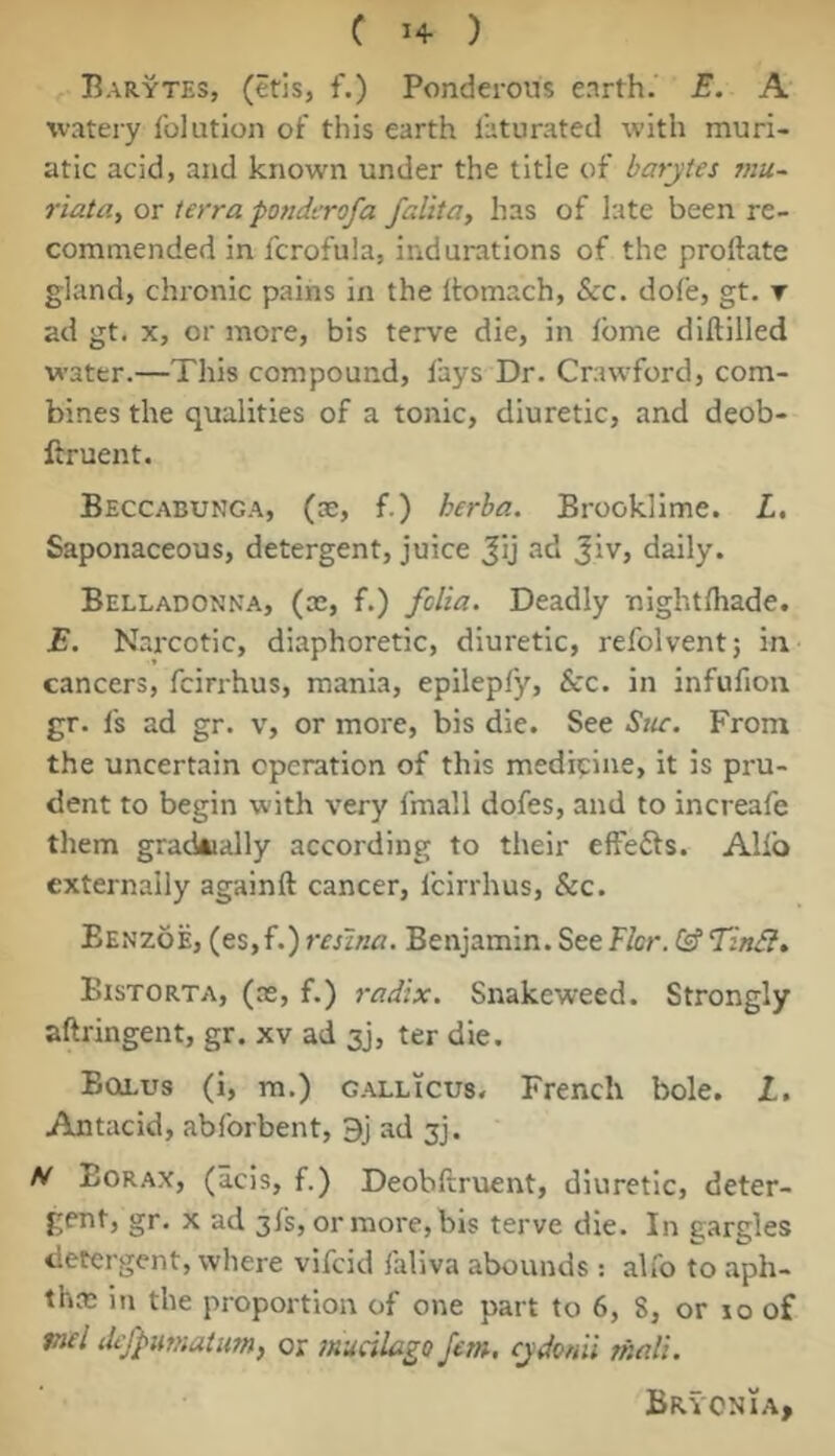 Barytes, (etis, f.) Ponderous enrth. E. A watery Iblution of this earth I'aturated with muri- atic acid, and known under the title of barytes mu~ riatay or terra ponderofa falita, has of late been re- commended in fcrofula, indurations of the proftate gland, chronic pains in the Itomach, &c. dofe, gt. r ad gt. X, or more, bis terve die, in Ibme diftilled water.—This compound, fays Dr. Crawford, com- bines the qualities of a tonic, diuretic, and deob- ftruent. Beccabunga, (as, f.) herba. Brooklime. L, Saponaceous, detergent, juice Jij ad 3iv> daily. Belladonna, (as, f.) fclia. Deadly nightniade. E. Narcotic, diaphoretic, diuretic, refolvent; in cancers, fcirrhus, mania, epilepfy, &c. in infufioii gr. Is ad gr. v, or more, bis die. See Stic. From the uncertain operation of this medipine, it is pru- dent to begin with very fmall dofes, and to increafe them grackially according to their effefts. Alio externally againft cancer, fcirrhus, &c. Eenzoe, (es,f.) resina. Benjamin. Seef/cr. ^ Tin&, Bistorta, (as, f.) radix. Snakeweed. Strongly aftringent, gr. xv ad 3j, ter die. Bollus (i, m.) gallicus. French bole. I. Antacid, abforbent, 9j ad jj. N Borax, (acis, f.) Deobftruent, diuretic, deter- gent, gr. X ad 3fs, or more, bis terve die. In gargles detergent, where vifeid faliva abounds: alfo to aph- tha; in the proportion of one part to 6, 8, or lo of mel dej^utnatum, or mualago Jem, cydonii shali. Bryonia,
