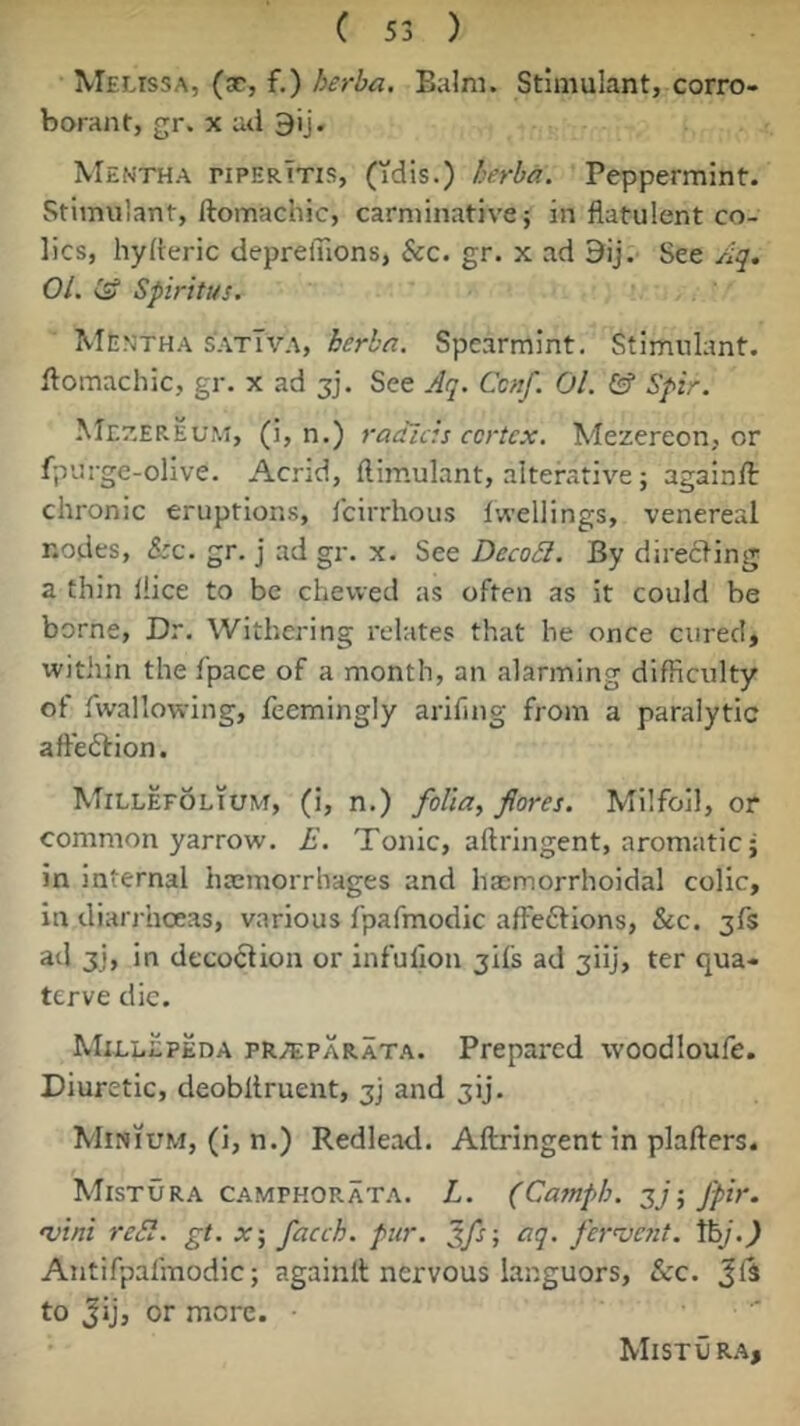 Melissa, (sc, f.) herba. Balm. Stimulant, corro- borant, gr. X ad 9ij. Mentha piperTtis, (idis.) herba. Peppermint. Stimulant, ftomachic, carminative; in flatulent co- lics, hyfteric deprefllons. See. gr. x ad 9ij. See Aq. 01. (if Spiritus. Men’tha s'ATm\, herba. Spearmint. Stimulant, flomachic, gr. x ad jj. See Aq. Cenf. 01. & Spir. Me7.ep.eum, (i, n.) raaids cortex. Mezereon, or fpurge-olive. Acnd, ftimulant, alterative; againfl: chronic eruptions, Icirrhous fwellings, venereal nodes, &c. gr. j ad gr. x. See DecoSl. By direfling a thin flice to be chewed as often as it could be borne, Dr. Withering relates that he once cured, within the fpace of a month, an alarming difficulty of fwallowing, feemingly arifing from a paralytic aftedlion. Millefolium, (i, n.) folia, fores. Milfoil, or common yarrow. E. Tonic, aftringent, aromatic; in internal haemorrhages and haimorrhoidal colic, in diarrhoeas, various fpafmodic affeftions, &c. jfs ad 3j, in decoction or infulion jifs ad jiij, ter qua- terve die. Millepeda pr.;eparata. Prepared woodloufe. Diuretic, deobltruent, jj and jij. Minium, (i, n.) Redlead. Aftringent in plafters. Mistura camphorata. L. (Casnph. jy; fpir. •vini reSl. gt. X‘, facch. pur. aq. fervent, tfe/..) Antifpalmodic; againft nervous languors, &c. Jls to Jij, or more. ■ Mistur.a,