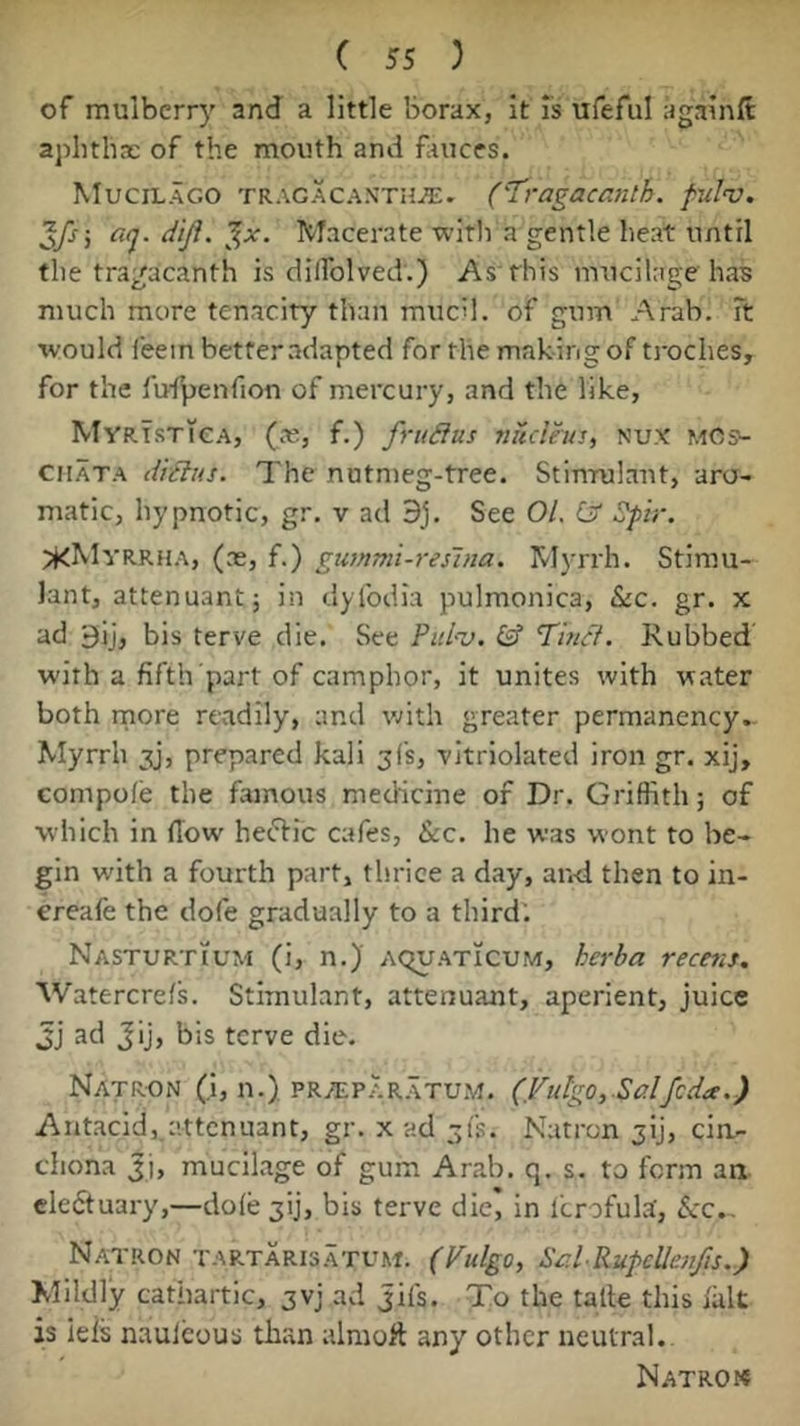 of mulberry and a little borax, it Is ufeful againft aphtha: of the mouth and fauces. Mucilago TRAGACANTH.E. ('Tragacmith. fulnj. '^fs] aq. diji. ‘^x. Macerate witli a gentle heat until the tragacanth is dilTolved.) As rhis mucilage has much more tenacity than muc'l. of gum Arab. Ft would leein better adapted for the mak ing of troches, for the fu-lpenfion of mercury, and the like, MyRisTieA, (a;, f.) frudlus nuclha, nux mcs^ ciiATA dtdlus. The nutmeg-tree. Stimulant, aro- matic, hypnotic, gr. v ad 9j. See 01. Cjf ^ir. ^KMvrrha, (as, f.) gummi-reslna. Myrrh. Stimu- lant, attenuant; in dyfodia pulmonica, &c. gr. x ad 9ij, bis terve die. See ?id--u. Tinct. Rubbed with a fifth part of camphor, it unites with water both rnore readily, and with greater permanency.. Myrrh jy, prepared kali 3(5, -vitriolated iron gr. xij, compole the famous medicine of Dr. Griffith; of which in flow heffic cafes, &c. he was wont to be- gin with a fourth part, thrice a day, and then to in- ereafe the dofe gradually to a third. Nasturtium (i, n.) aquaticum, herba rectus, Watercrefs. Stimulant, attenuant, aperient, juice jj ad Jij, bis terve die. Natron (i, n.) pr/ep.ar.\tu.m. (.Fidgo, Sc!lfcda.) Antacid, attenuant, gr. x ad ^fs. Natron jij, cin- chona Ji, mucilage of gum Arab. q. s. to form an eleftuary,—dole 3ij, bis terve diej in Icrofula, ^cc.. Natron tartaris.atum. (Vulgo, Std RupcUenfis.) Mildly cathartic, 3vj ad Jils. To the talle this lalt is leis naulcous than alnioft any other neutral. Natrok