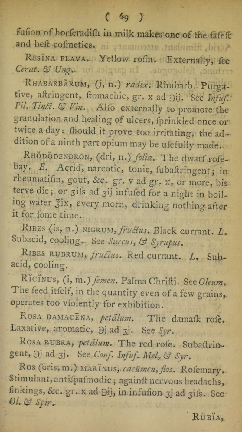 C % ) fufion of horferacjifli in milk makes one of the fafeft and beft cofmetics. R^sTna flava. Yellow rofn. Extemslly, fee Cerat. & Ung.. iii- Rhabarbarum, (i, n.) radix. Rhubarb.. Purga- tive, aftringent, ftomachic, gr. x ad'Bij. See Ufuf.' Til, Tindl. l^iti. Allb externally to promote the gianulation and healing of ulcers, fprinkled once or' twice a day: diould it prove tot) irritating, the ad- dition of a ninth part opium may be ufefuHy made. Rhododendron, (dri, n,). folia. The dwarf rofe- bay. E. Acrid, narcotic, tonic, fubaftringentj in rheumatifm, gout, &c. gr. v ad gr. x, or more, bis terve die; or sifs ad jij infufed for a night in boil- ing water Jix, every morn, drinking nothing after it for fome time. Ribes (is, n.) NIGRUM,y/7/^7Kj. Black currant. L, Subacid, cooling. See Succus, & Sjrupus, Ribes rubrum, fruclus. Red currant. L, Sub- acid, coolinsr. Ricinus, (i, m.'Pfcmen, Palma Chrifti. SeeOleum. The feed itfelf, in the quantity even of a tew grains,- operates too violently for exhibition. Rosa damacena, petdlum. The damatk role. Laxative, aromatic, 9j ad\j;. See Syr, Rosa rubra, peldlum. The red rote. Subaftrin- gent, 9j ad 3]. See Conf. Infuf, Mel,. Cd Syr, Ros(bris,m.) i.'iARlKvs,.cacut/!cu,fos, Rotemary. Stimulant, antlfpafmodic; againft nervous headachs, linkings. See, gr. x ad 9ii, in intulion 31’ ad tITs. See- OLddSpir.