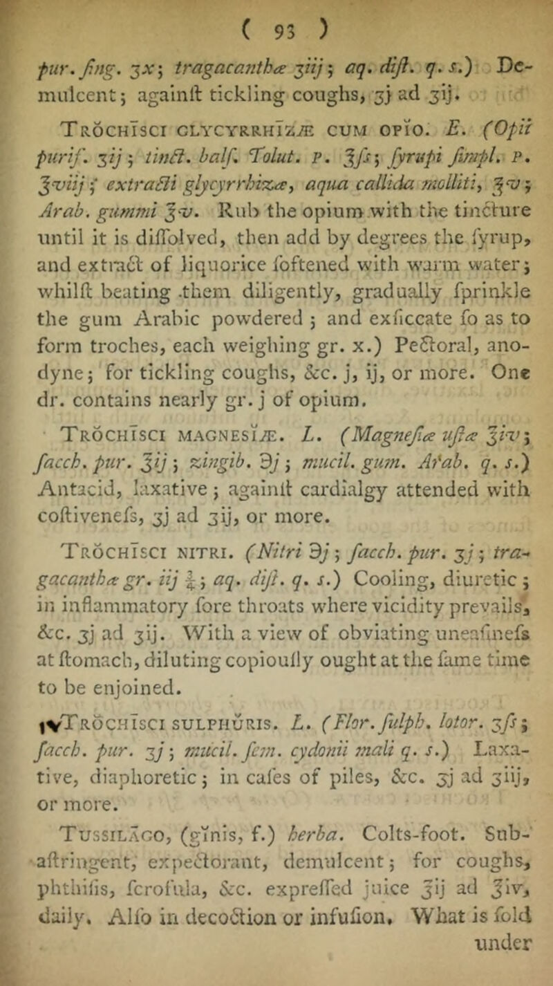 ( 93 ) fur.fng.^X'i tragacantha aq.diji. q-s.) De- mulcent; againlt tickling coughs, 3} ad jij. TrochTsci glycyrrhTz^, cum opio. E. (Ofit furif. •, Un£l. half, Tolut. p. [vrufi fimfl, P. ‘^viij i extradi glycyrrbt%a, aqua callida tnollitiy Arab, gummi ^-v. Rub the opium with the tineVure until it is diflblved, then add by degrees the fyrup, and extracl of liquorice Ibftened with warni water; whilfl; beating .them diligently, gradually fprinkle the gum Arabic powdered ; and exficcate fo as to form troches, each weighing gr. x.) PeSloral, ano- dyne; for tickling coughs, &c. j, ij, or more. One dr. contains nearly gr. j of opium. TrochTsci magnesi/e. L. (Magnefia ujics facch. pur. Jij ; zbtgib. 3j; miicil. gum. Ai'ab. q. s.) Antacid, laxative ; againll cardialgy attended with coftivenefs, 3j ad 3ij, or more. TrochTsci nitri. (Nitri ; facch. pur. 3/; tra- gacanth^ gr. iij aq. dift. q. s.) Cooling, diuretic ; in inflammatory fore throats w'here vicidity prevailsj &:c. 3j ad 3ij. With a view of obviating uneafmefs at ftomach, diluting copioully ought at the fame time to be enjoined. (vTrochTsci suLFHURis. L. (Flor. fidph. lolor.‘^fs^ facch. pur. 2]; mucil. fern, cydonii mail q. s.) Laxa- tive, diaphoretic; in cafes of piles. See. 3j ad 3!!], or more. Tussilago, (ginis, f.) herba. Colts-foot. Snb- aftringent, expebforant, demulcent; for coughs, phthiiis, fcrofula. Sec. exprefled juice jij ad Jlv, daily. Alfo in deco6lion or infulion. What is fold under