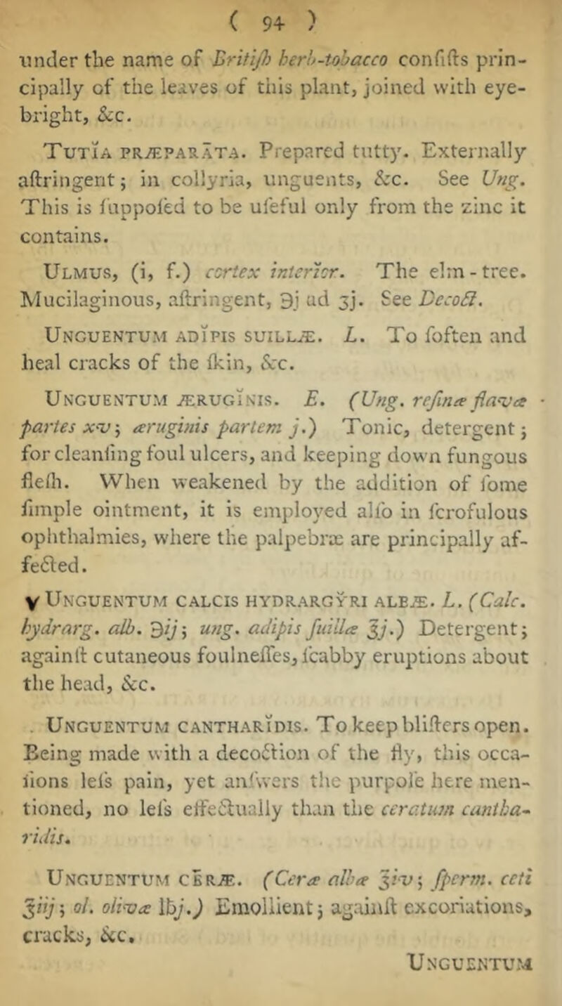 ( 9+ ) under the name of Britijh herh-tohacco confifts prin- cipally of the leaves of this plant, joined with eye- bright, Sic. Tutia pr^parata. Prepared tutty. Externally aftringerit; in collyria, unguents, &c- See t/«^. This is lappoled to be ufeful only from the zinc it contains. Ulmus, (i, f.) csrtex Interior. The elrn-tree. Mucilaginous, aftringent, 9i ud 3j. See Deco£l. Unguentum ADiPis SUILL.S;. L. To foften and heal cracks of the Ikin, &c. Unguentum j^;ruginis. E. (Ung. refimeflava ■ paries aruginis partem j.') Tonic, detergent} for cleanling foul ulcers, and keeping down fungous flelh. When weakened by the addition of ibme fimple ointment, it is employed alfo in fcrofulous ophthalmies, where the palpebrte are principally af- fe6ted. V Unguentum calcis hydrargy'ri alEjE. L. (Calc, hydrarg. alb. ^ij-, ung. adipis ftdila Jy.) Detergent; againlt cutaneous foulnefles, Icabby eruptions about the head. See. . Unguentum cantharidis. To keep bliftcrs open. Being made with a decoition of the fly, this occa- fions lels pain, yet anlwers the purpol'e here men- tioned, no lei's elfeiiually than the ccratum cantka~ ridis. Unguentum cbr^. (Cera alba Jiu; fperm. ccti oL oiiva IhJ.) Emollient} ag:unfl excoriations, cracks, 6(C, Unguentum