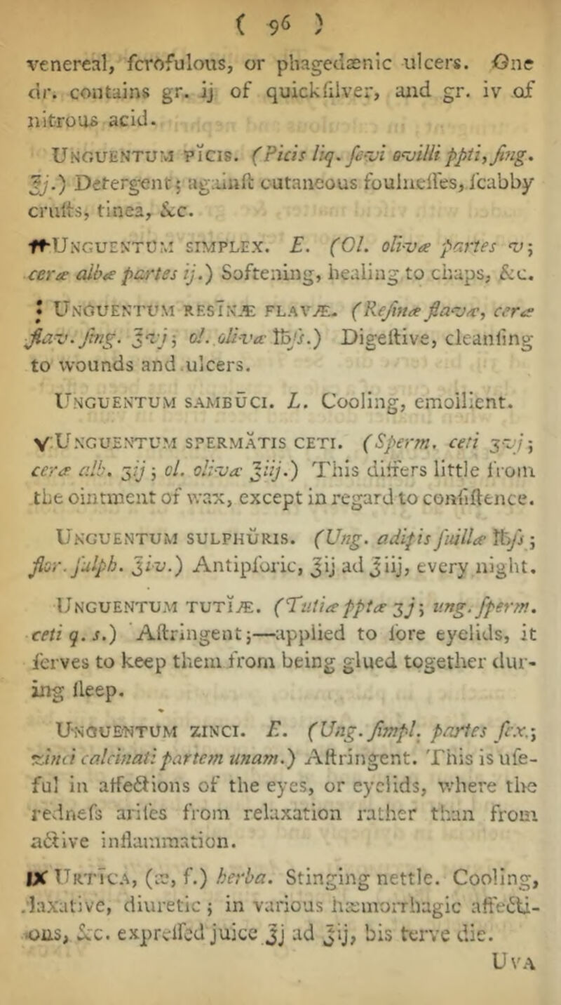 venereal, fcrofulous, or pliagetlsenic ulcers. One dr. contains gr. ij of quickfilver, and gr. iv of nitroos acid. Unouentum picis. (Picis I'u]. firSi pptifjifig. Jj.) Deterg-entj agaiuft cutaneous foulneires, I'cabby emits, tinea, SiC. fMJNGUEN'TUr.! SIMPLEX. £. (01. oU-va partes certe alba partes ij.) Softening, healing to chaps, &c. • Unouentum rf.sTn.'E flaVj*e. (Re/maflaaj<c, cera • jing. ^aj-, ol. oli-vte'Pafs.) Digeltive, cleanling to wounds and .ulcers. l^NGUENTUM SAMBUCI. L. Cooliiig, cmoillent. V Unguentu.m sPERMATis CETi. (Sperm, ce.'i sojj-, ceree alb. a,ij; ol. oli-va jUj.) This differs little iVoiu the ointment of wax, except in regard to confifttnce. Ukguentum sulphuris. (Ung. adifis jiulU It)/}; Jlsr.fulph. jiu.) Antipforic, Jij adjiij, every night. Unguentu.m TUTi.«. (Tutio’pptte tmg.fperm. cetiq.s.) Aftringent;—tippiied to lore eyelids, it ferves to keep them from being glued together dur- ing deep. UnouE'Ntum zinci. E. (Ung. Jimpl. pnyies frx.-y vdnd calcinatipartem unam.) Aftringent. This is ufe- ful in alfeftions of the eyes, or eyelids, where tl>e rednefs ariles from relaxation rather than from adiive inflammation. IX UrtTca, (le, f.) herba. Stinging nettle. Cooling, .'laxative, diuretic ; in various hsmoiThagic aft'e^ti- •ons, 5;c. exprelfcd juice Jj ad Jij, bis terve die. UVA