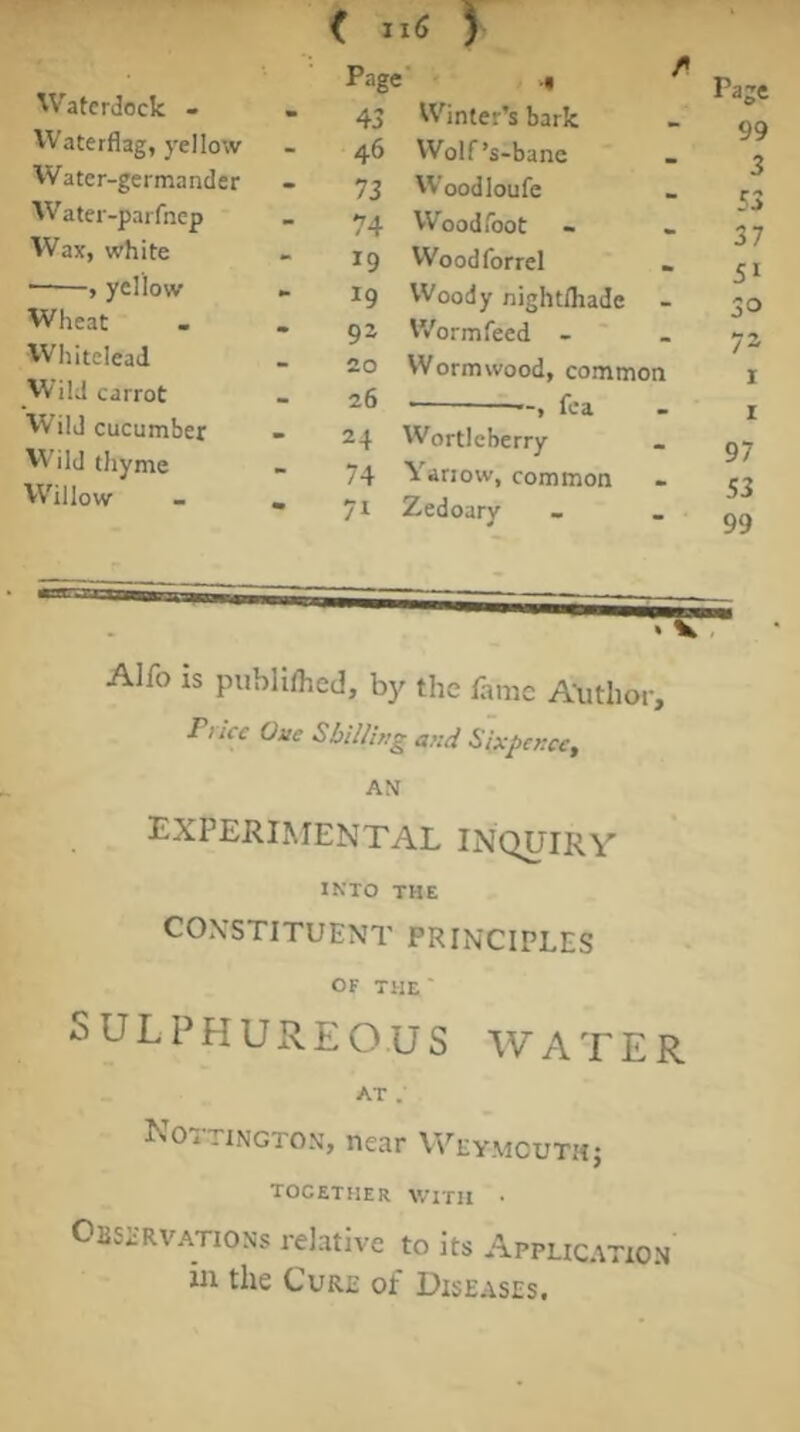 Watcrdock - Waterflag, yellow Water-germander W’ater-parfnep Wax, white •——, yellow Wheat Whitelead Wild carrot Wild cucumber thyme VVillow Page” .« ^ Page - 43 Winter’s bark 99 - 46 Wolf’s-bane 3 - 73 Woodloufe 53 37 - 74 Woodfoot - 19 Woodforrel . 51 19 Woody nightfliade - 30 - 92 Worm feed - ' 72 20 Wormwood, common I - 26 ■ » fea I - 24 Wortleberry 97 74 Yariow, common S3 71 Zedoary 99 Alfo is publilhcd, by the fame A-uthor, Price Oue SbiUing and Sixpence, AN experimental INQUIRY INTO THE CONSTITUENT PRINCIPLES OF THE' SULPHUREOUS WATER AT . Nottington, near Weymouthj together with • OBSi'RVATiONs relative to its Application iu the Cure of Diseases.