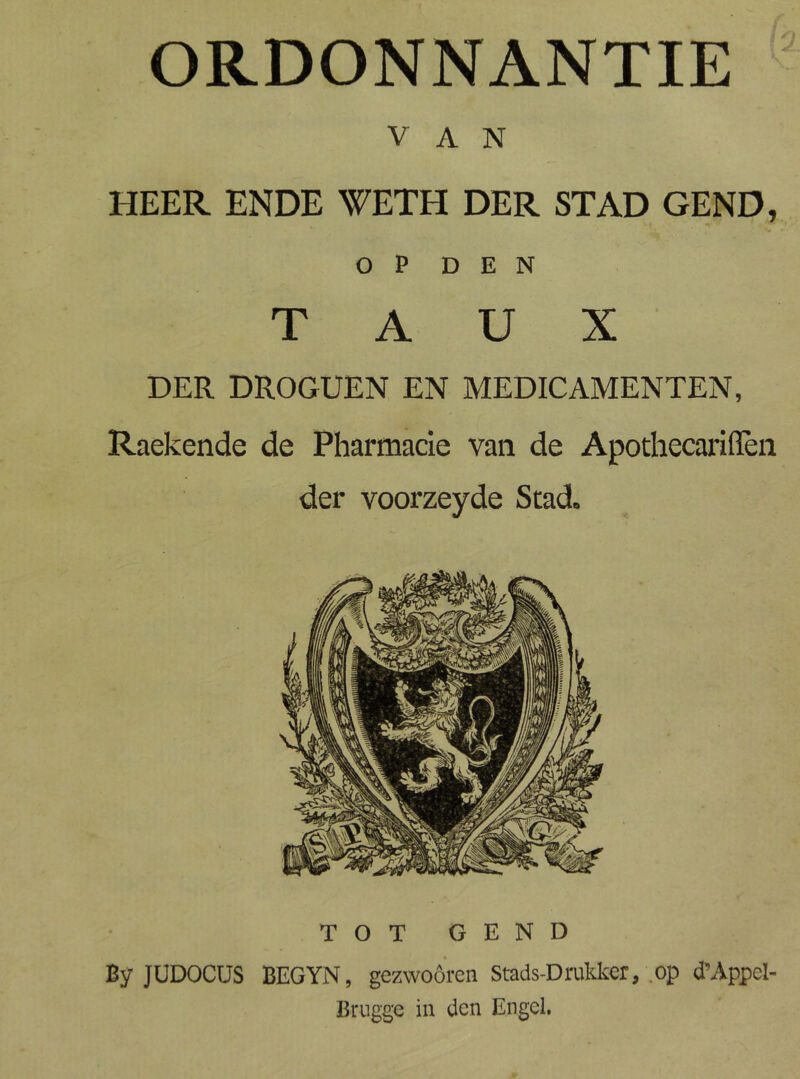 ORDONNANTIE VAN HEER ENDE TCTH DER STAD GEND, OP DEN T A U X DER DROGUEN EN MEDICAMENTEN, Raekende de Pharmacie van de Apodiecariffèii der voorzeyde Scad. TOT GEND By JUDOCUS BEGYN, gezwoóren Stads-Druto, op d’Appel- Brugge in den Engel,