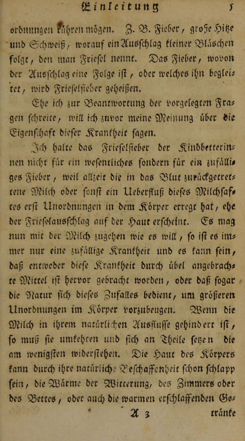 iZinltxtnn^ ; orbititnscu mojjon. 3* ’unb 0ff)njci^/ ttjorauf cln2Cuöfcf)(Q9 ((einer ^üörf)cn fo(9f, ben nton ^ciefcl nennt, J^ieber, tieoi>ott bei* 2Cußfrf}(a<]i eine ^ofge ijT / ober n^eldjeei i(;n bezieh Utf tDirb ^ricfe(|ieber gei^ei^en, Q:»^e id) jur Q3eflnfii'orfun9 ber i'orgefegten ^ra# gen frf^reite/ nntt iit sni'or meine C0?einun9 über bie ^igenfi^Cift biefer ,^rßnff;eif fßgen, 3<.1) ^alte bßö ^riefefftebec ber ^^nbbe^fer^rt^ nen niiijt für ein mefent(ic^eß fonbern für ein iußUif ges( lieber / rneii ndaeif bie in baö ^(«t jurüefgetret^ teile 9}?i((ti ober fonf? ein Ueberffnfi biefeö O^Jilc^fofu teö erfr Unorbnungen in bem Körper erregt ^at, e^e ber 5riefe(flue(f($fng ouf ber J^auf erfc^efnt. mag nun mit ber ?!}?i(cb juäc^en mie ees miH / fo ifl e6 im^ mer nur eine sufaßige ^rnnfbeit unb eö (ann fein^ bop entireber biefe ^rnnf^eit bureb übel angebroeb^ te 9)?itte[ ift ^etvov gebvaebt morben, ober bo^ fogor bie giatur |tcb biefeß gufaßeö bebient, um grofereit Unorbnungen tm jvorper Vorjubeugeit, ^enn bie Ö)?i(tb in ihrem nofür(i.ten 2fuöitu|]e gehinbert ift/ fo muß |te umfeheen unb jtcb nn ‘^heite fegen bie (im menigflen miber|?eheit. S)ie J^aut beö ^orperö fann bureb ihre nfltür(i(b? ^efe^affenbeie fd)on fd)lapp fein/ bieOBürme ber S2Bitterung/ beö 3‘i^ttterö ober beß ^etteß, ober nueb bie marmen erfcb(öffenben ©e^