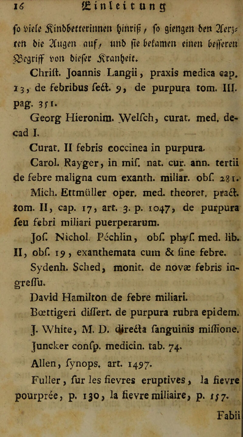 fo ^inb^euerlnnen ^inri^, fo gienaen bett Zcr^t tfti bie klugen nuf/ «nb fte ktmax einen befferen .begriff i^on biefer ^ranbele» Chrift. Joannis Langii, praxis medica cap. 13, de febribus fe6l. ^, de purpura tom. III. pag. 3n* Georg Hieronim. ^Velfch, curat, med, de- cad I. - Curat. II febris coccinea in purpura. Carol. Rayger, in mif. nat. cur. ann. tertii de febre maligna cum exanth. miliar, obf. 281. Mich. Ettmüller Oper, med. theorer. pracl. tom. II, cap. 17, art. 3. p. 1047, de purpura feu febri miliari puerperarum. JoC Nichol. Pechlin, obH phyH med. lib. II, obf. 13, exanthemata cum & fine febre. Sydenh. Sched, monit. de novae febris in- greflu. David Hamilton de febre miliari. Boettigeri diflert. de purpura rubra epidem. J. White, M. D. c^fredla fanguinis mifiione. Juncker confp. medicin. tab. 74. Allen, fynops. art. 1457. Füller, für les fievres eruptives, la fievre pourpree, p. 130 , la fievre mifiaire, p. Fabii