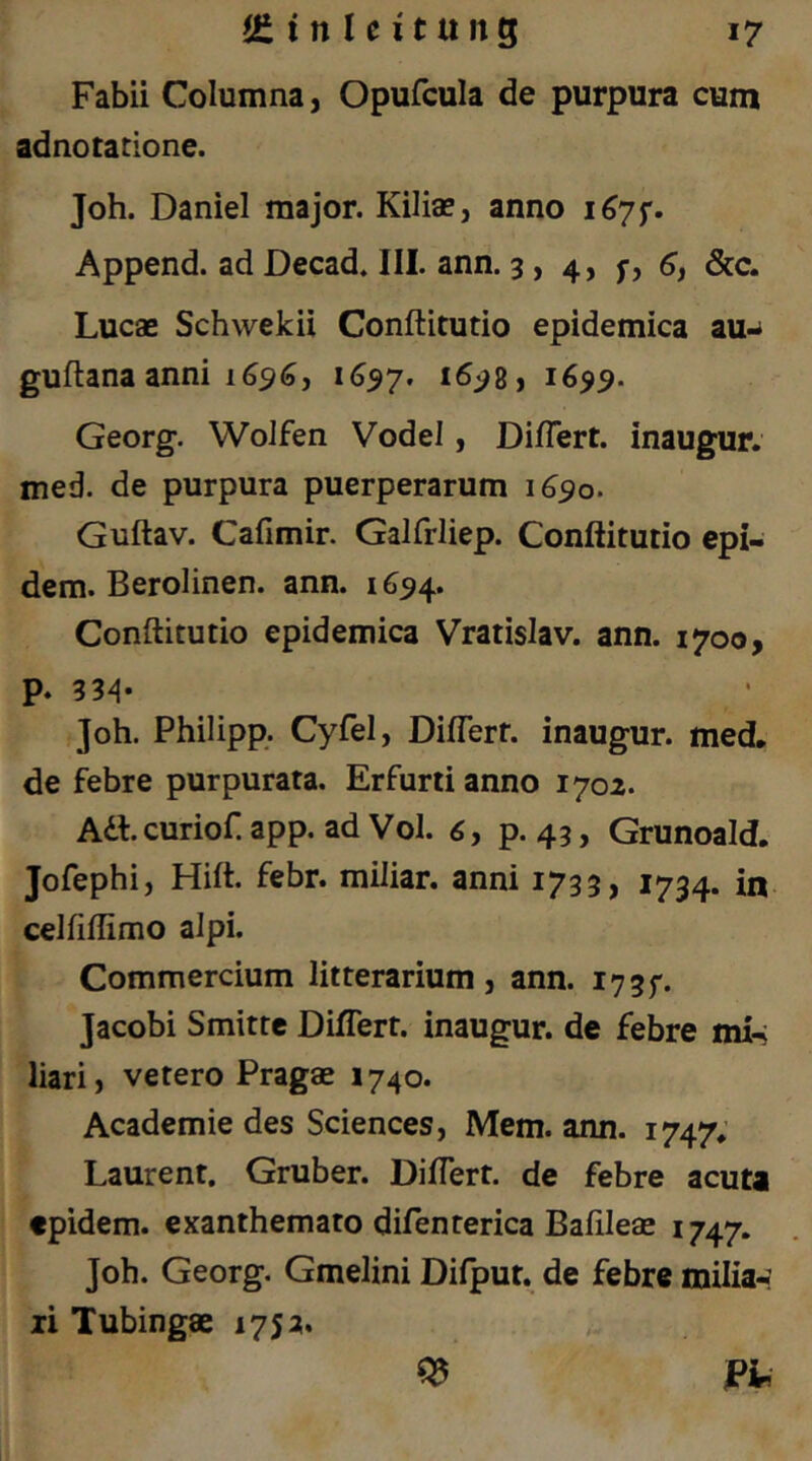 Fabü Columna, Opufcula de purpura cum adnotatione. Job. Daniel major. Kilia?, anno 1^75*. Append. ad Decad. III. ann. 3, 4, fy 6, &c. Lucae Schwekü Conftitutio epidemica au- guftana anni 1(396, 1697. 1699. Georg. Wolfen Vodel, Di/Tert. inaugur. med. de purpura puerperarum 1690. Guftav. Cafimir. Galfrliep. Conftitutio cpiw dem. Berolinen, ann. 1694. Conftitutio epidemica Vratislav. ann. 1700, P. 33^* Job. Philipp. Cyfel, Diflerf. inaugur. med, de febre purpurata. Erfurt! anno 1702. Adt.curiof app. ad Vol. 6, p. 43, Grunoald. Jofephi, Hift. febr. miliar, anni 1733, 1734. in celfiftimo alpi. Commercium litterarium , ann. i73f. Jacobi Smitte Diflert. inaugur. de febre mi-; liari, vetero Pragae 1740. Academie des Sciences, Mem. ann. 1747; Laurent. Gruber. Diftert. de febre acuta tpidem. exanthemato difenterica Bafileae 1747. Job. Georg. Gmelini Difput. de febre milia-: li Tubingae 175a. ^ Fi,