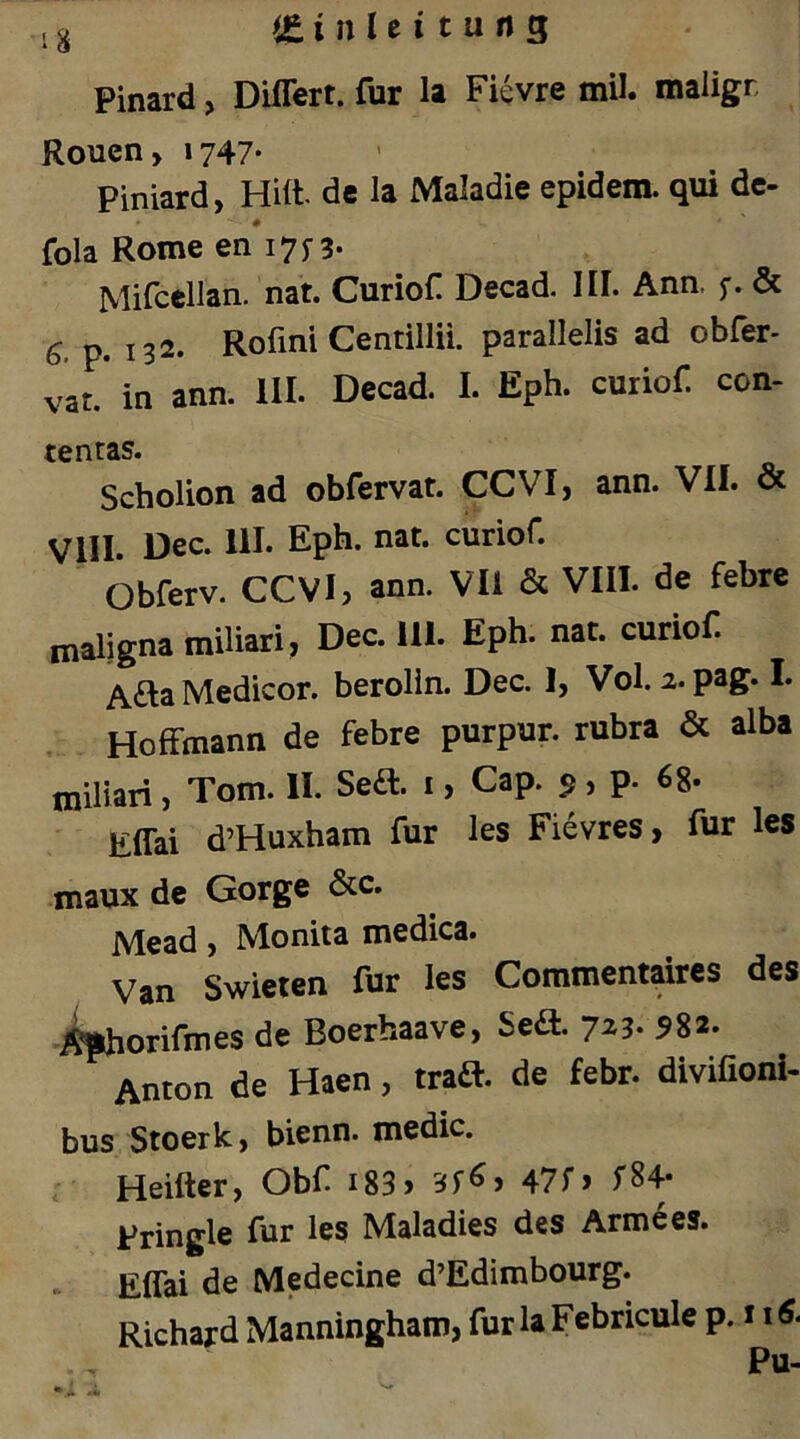 Pinard, Diflert. für la Fi^vre mil. maligr Rouen, 1747- Piniard, Hift. de la Maladie epidem. qui de- fola Rome en'i7n* Mifcellan. nat. Curiof Decad. III. Ann, f. & 6. p. 132. Rofmi Centillii. parallelis ad obfer- vat. in ann. 111. Dccad. 1. Eph. curiof. con- tentas. Scholion ad obfervat. CCVIj ann. VII. & Vill. Dec. 111. Eph. nat. curiof. Obferv. CCVI, ann. Vli & VIII. de febrc maligna miliari, Dec. 111. Eph. nat. curiof. Afta Medicor. berolin. Dec. 1, Vol. 2.pag. I. , Hoffmann de febre purpur. rubra & alba miliari, Tom. II. Seft. i, Cap. 5, p. 68- Effai d’Huxham für les Fievres, für les maux de Gorge &c. Mead, Moniia medica. Van Swieien für les Commentaires des .^orifmes de Boerhaave, Sed. 723. 582. Anton de Haen, traft, de febr. divifioni- bus Stoerk, bienn. medic. r Heifter, Obf i83> 47r> Pringle für les Maladies des Arme es. Effai de Medecine d’Edimbourg. Richard Manningham, furlaFebricule p. Pu- * -r