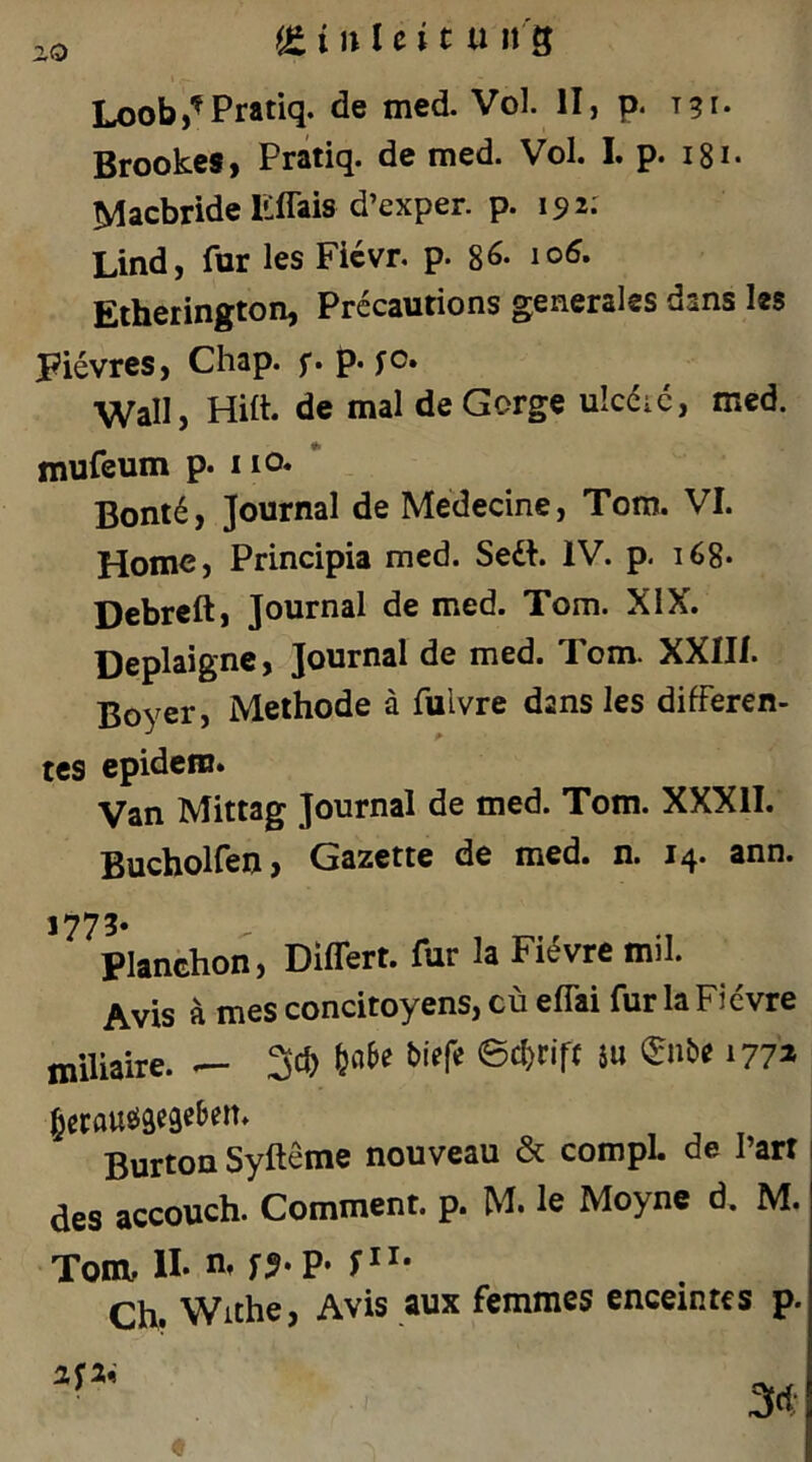 BrookeSj Pratiq. de med. Vol. I. p. i8i. Macbride Uffais d’exper. p. 192: Lind, für les Ficvr. p. 8^* Etherington, Prccautions generales dans les Fievrcs, Chap. f. p. fo. Wall, Hilt. de mal de Gorge ulcdic, med. mufeum p. i lO. Bont6, Journal de Medecine, Tom. VI. Home, Principia med. Sedl. IV. p. i68* Debrcft, Journal de med. Tom. XIX. Deplaignc, Journal de med. Tom. XXIII. Boyer, Methode a fulvre dans les differen- tes epidein. Van Mittag Journal de med. Tom. XXXII. Bucholfen, Gazette de med. n. 14. ann. 1773* Planchon, Differt. für la Fi^vre mil. Avis ä mes concitoyens, cü effai für la Fievre miliaire. Sd) biffe ©d)rift iu ©nbe 177^ Burton Syfteme nouveau & compL de l’arr des accouch. Comment. p. M* Ic Moyne d. M. Tom, n* Ch. Withe, Avis aux femmes enceintes p.