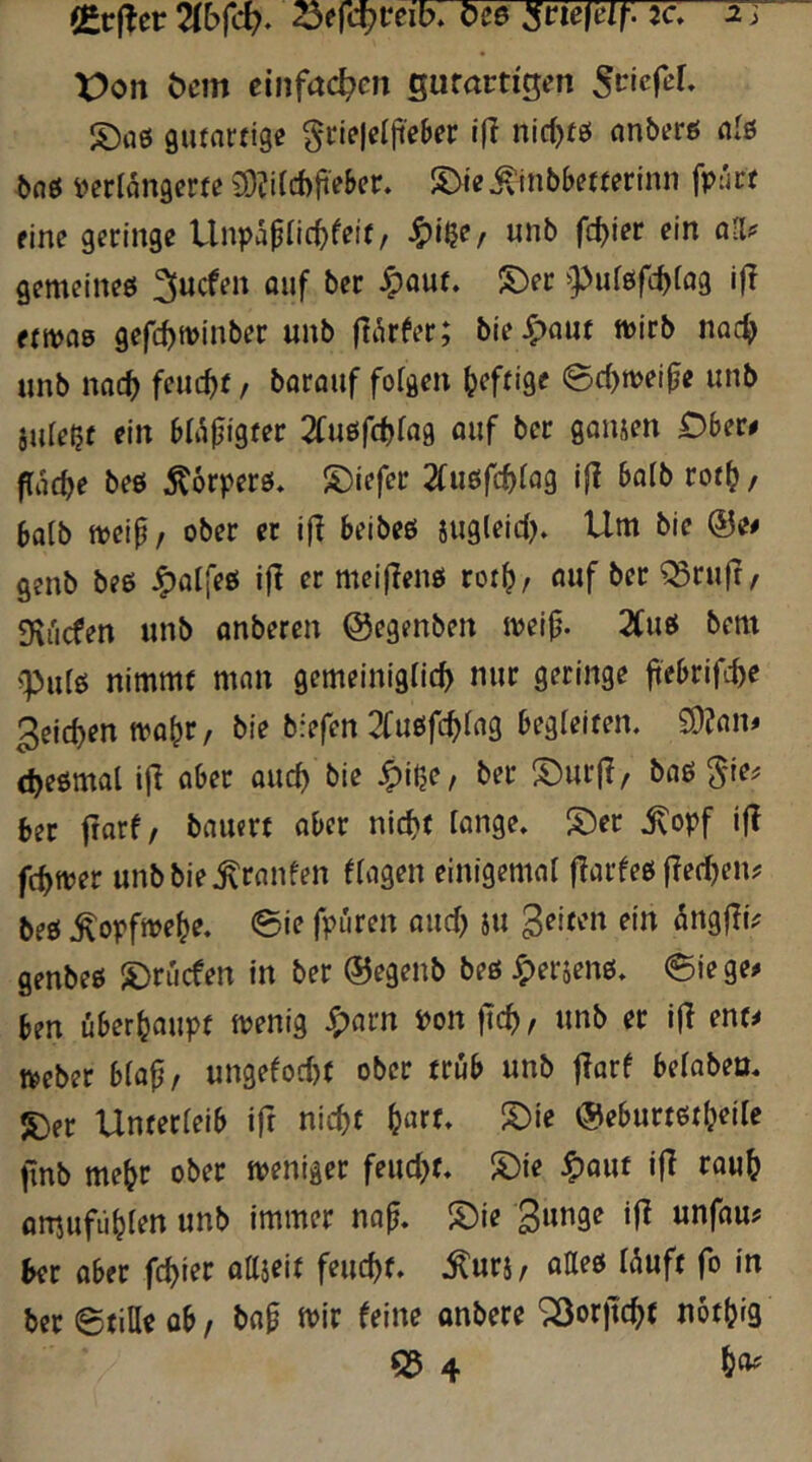 (Ccfler ^efc^reib. Cce :jrie|eir. 5c. 5T X)on öcm einfachen gufactigen Sctefer. S)rt0 gutartige §rie|elji'e6er t(l nirt)tö anberö als baö i)erlangerte SOÜUcbji'e&er. S>ie«^inbbetterinn fpart fine geringe UnpapHc^feit/ ^i$e/ unb fc^ier ein all? gemcineö ^ucfen ouf ber Jpaut. S)er ^puföfc^tag i|T ftivas gefc^winber unb flt^rfer; hierauf ft>irb nac^> unb nac^ feucht / borouf folgen (jeftige ^(twei^e unb iule^f ein bli^figter 2fußf(f>lag auf ber gamen Ober# flache beö ^orperö* S)iefcr 2fu£!fc^)lag ifl halb rot(j, 6alb ttjeip, ober et i|I beibeö sugleid). Um bie @e# genb beß ^alfeö ijl er meifJenö rot^, auf ber ^ruft, Dxi'icfen unb anberen Oegenben meijj. 2(uö bem pulö nimmt man gemeiniglich nur geringe ftebrifche 3eicl)en tva^r, bie brefen 2(ueifchlag begleiten. £9?am cheömal ijl aber ouch bie J^iße, ber S)ur|?, baö ^ie? ber frarf/ bauert aber nicht lange. S)er .^opf i|! fchfver unbbie.^ranfen flagen einigemal (larfeö flechen? beö .^opfmehe. 0ie fpuren auch iu gelten ein öngjli? genbeö ^©rücfen in ber ®egenb beö Jpersenö. 0iege? ben überhaupt menig ^arn Pon ftch, unb ec ijl ent? tpeber blaf, ungelocht ober trüb unb jlarf belabeu. S)fr Unterleib ift nicht h«rf» @eburtöt(?eile fnb mehr ober tveniger feucht. S)ie ^auf ifl rauh amufühlen unb immer na^. S)ie ‘1^ mfauf ber aber fchier attjeit feucht, .^uri, aaeö l^uft fo in ber ©tiHe ob, bap tvir leine onbere ^orjtchf nothig