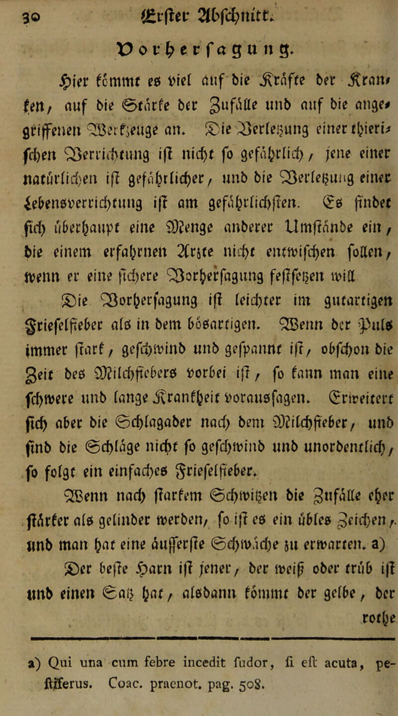 J^ier fommt eö viel ßiif bie ^rnffe ber itran# tttlf nuf bie 0fiicfe bcr grifeußu ^eifieuge an. S)le ;:8er(er?un9 einer tijierü ften ‘i^errii^tung ifi nic^t fo gefaljrlid), jene einer nati5idid)en ifi gefol^riic^er/ unb bie ^erie^ung einet ie^enö^erridjrung i|T om gefii^idid)fien. jinbet ^fid) ii&er^aupf eine £0?enge nnberer Umfianbe ein, tie einem erfafjrnen 2(rite nii^t enwifc^en fottcn/ ttjenn er eine fTd^ere '^^or^erfagimg felifer^eit ivitt S)ie ^or^erfngung If! leiderer im giuarrigett griefcifieber nfö in bem boönrrigen. QBenn bcr »pidei immer ftnrf/ gefd^njinb «nb gefpannr ift/ obfc^on bie geit beö SDiilc^fteberö i)or6el i{T, fo fann man eine fc^tvere nnb innge itrflnf(jeit i)orou8ifagen» ^rtceiterf |t(^ aber bie ©c^ingaber nnd) bem 9i)?ilcb|ieber / unb finb bie @d)Iage nic^)f fo 9efd)minb unb unorbenriicf) / fo folgt ein einfad)c6 griefeijieber» QBenn nad) fiorfem ©c^mirjen bie gufotte e^er flAr^er nio gelinber tverben/ fo ifi eö ein ubiee gcic^en f. «nb man bat eine ^ujferfie ©cbm'idje ju erwarten, a) 'S)er befie ^aru ifi jener/ ber mei^ ober tn'ib ifi «nb einen ©aij / flisbann fömmt ber geibe, ber rotbe a) Qui una cum febre incedit fudor, fi eft acuta, pe- ftiferus. Coac. praenot, pag. 50S.