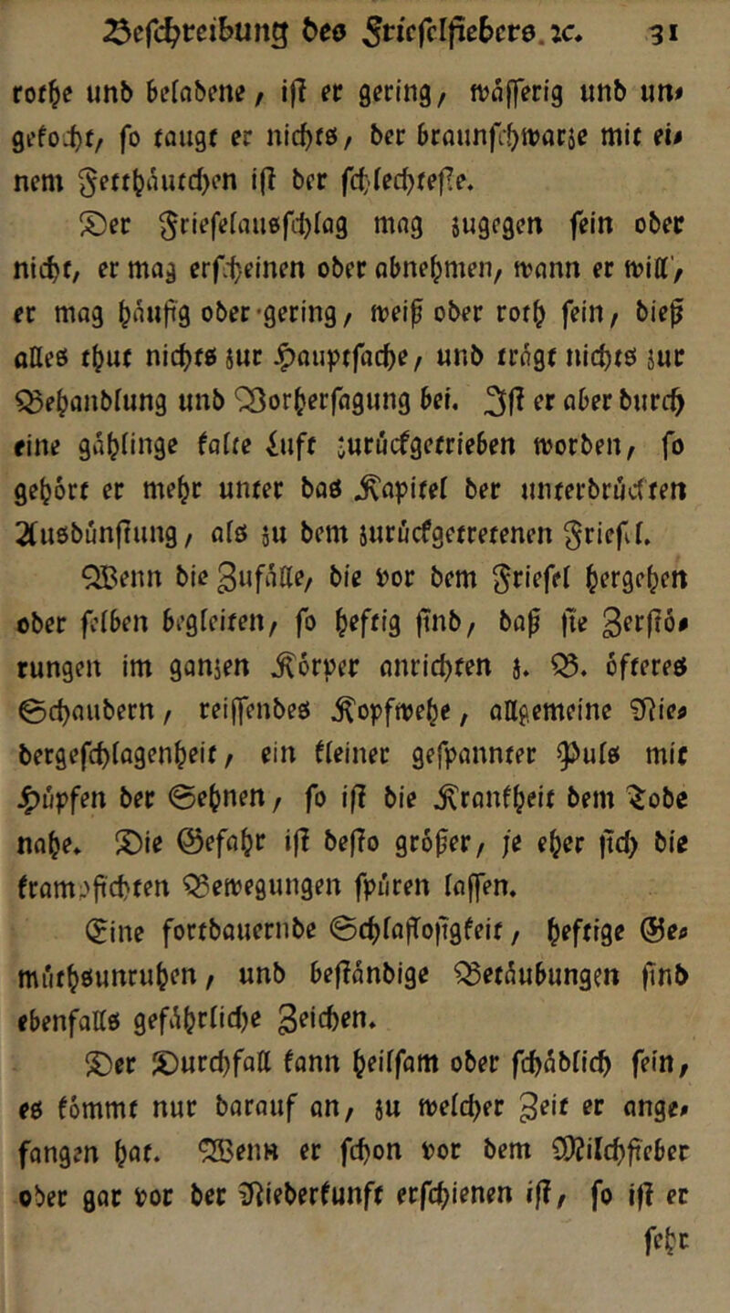 rof^e unb belabme/ ifJ et gering, tvafferig unb «m gefoi)f/ fo rangt er nic^tö/ ber braunfr^tvaräe mit ei» nem ^ett^tHitd>on ifi ber fcttedjtefle. S)er ^riefeiau0fd)lag mag jugegen fein ober nicht, er mag abnehmen, n?ann er miff', er mag h«Kp9 ober-gering, iveif ober rorh fein, bie^ tttteö thut nichts jnt J^au^Jtfache, unb trogt iiichtö jur ^ehanbiung «nb '23orherfagnng bei. 31^ er aber burc^ fine gahiinge foite iuft -urucfgetrieben toorben, fo gehört er mehr unter baö Kapitel ber unterbrüctten 2(u6bunfTung, aiö äu bem suröcfgetretenen griefC, QBenn bie Snf^Ke, bie »or bem h^rgehen ober feiben begieiten, fo hff^i9 fnb, ba^ |i'e rungen im ganjen .Körper anrichten j. Q5. öfteres 0chaubern, reijfenbeö ^opftoehe, allgemeine ?Rief bergefchfagenheit, ein fleiner gefpannter ^uls mir Rupfen bet @ehnen, fo i|I bie ^ranfheit bem ^obc nahe. S)ie ©efahr if! beflo grofer, je eher |tch bie fram.>fchten Beilegungen fpiiren (offen. (5ine fortbauernbe @chlafTo)tgfeit, f^eftige ©eo mi'ithöunruhen, unb beflanbige Betäubungen ftnb ebenfattö gefAhf^^c^)<^ S)er S)urchfott fann heiffam ober fch5l>tich fein, es fommt nur barauf on, ju welcher fangen h^f* ^^nn er fchon »or bem {lOJilchfteber ober gor Pot ber iJ^ieberfunft erfchienen iß, fo i|? er feht