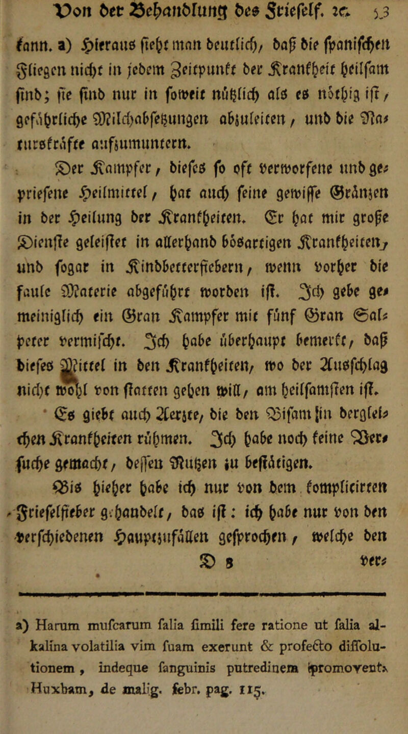 ^antt. a) J^lfrouö ftc^t mn» bcuflic^z baf bi> fpflnifc^eit gUfScii nic^f in jcbcm &«»-• ^ranf^df ^dlfam jinb; jte jinb nur in foiveit nößHc^ «lö ei notlpig ijt/ 9Pfii(jr(ic^c 9)?ild)nbfe5iin3en objufeircn / unb bie nirßfrafte flufsumunrctn. ®er fo cf( iJerworfene unb ge# priefene Jpeilmittd/ ^nr «ucO feine gewiffe ©rdnam in ber Teilung ber ^ronf^eitcn. Q:r i^at mir grofe S)ienfle geteifler in atter^nnb boßarrigen i^ranf^dtettj unb fogor in ^inbbcfrerftebern / menn i)or^er bie faule 9}?oterie abgefübrr morben if!. gebe ge# meiniglic^ ein ©ran Stampfer mit fünf ©ran @a[# J>efer t'ermifc^f. f}abe übfr(?aupt bemerft, ba^ biefeß jjjittel in ben ^ranf^eiten, fl?o öer 2Cußfc^la9 nicl}t iJo^l ton flotten geben r»\ü/ am bdlfamf?en if?. * ©ß giebf and) 2Cerite/ bie ben '?^ifam |in berglei# t^en ivranfbeiten rühmen. 3c() fut^e gemaebf / bejfen ^ßuljert iu beffiStigen. ^iß \)\eb)ex ^'on bem fomjJlicirfcn .-griefelfteber gvbönbelt / baß i|?: id) ^)af)e nur ton ben ^auptjufaüett gefproeben / ttelcbe ben S) 8 a) Haram mufearam falia fimili fere ratione ut falia al- kallna volatilia vim fuam exerunt & profefto diffolu- tionem , indeque fanguinis putrediaera ^promovent^ Haxbam, de malig, jfebr. pag, 115.