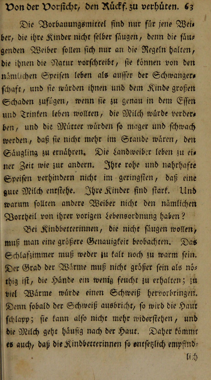 t?on t)er X>or|lc^t/ Öen su vermuten. (3 S)ic '^iocljauungeimiffel |tnl) nur für jene QBeti heü/ bie i^re iCinber nicfjr felber fangen/ benn bie fäitf genben “^Beiber foUen ftc^ nur on bie iKegein galtenf bie ihnen bie ^Jinfur t»orftt)rei6f / fie fonnen von ben namlicbcn @peifen (eben alö öuffer bet ©c^tvanger# fd)aff / unb jte ivürben ihnen unb bem ^Inbe großen 0d)aben sufiigen/ tvenn ne ju genou in bem (Jjyert xmb ^rinfen leBen mottfen/ bie £0?ilch fviirbe Verber# beu/ unb bie 9}Euffer ivürben fo mager unb fc^wai^ tverben/ bop fie nict)f mehr im @tanbe tvareu/ ben Säugling iu ernähren, S)ie ^onbiveiBcr leben ju ei# ner 3^*^ anberm 2fhf^ fohe unb nahrhafte Bpeifen verhinbern nicht im geringflen/ ba§ eine gute {B^ilch entfiehe. 3h*’’^ ^inber ftnb |?flrf. Unb tvarum foUten anbere ‘^BeiBer nicf)t ben nomüchrtt ^orth^i^ i>on ihrer vorigen ^eBeneorbnung hoben ? ^ei iCinbBetterinnen/ bie nicht fangen moHen/ mu^ mon eine grofere ©enouigfeit BeoBochten. ^4)att Bchlofsimmer muh tveber |u faft noch SU tvarm feiin ^er @cflb ber QBürme muh nicht grofer fein aie no# thig if^/ ^anbe ein mem'g feucht 5U erhoiten; s« Viel ^arme mürbe einen 0chtveih hrrVorBringem ®enn foBalb ber 0chmeih oußBricht/ fo mirb bie J^auf fchlovv; ft<? fann alfo nicht mehr ivibe-rflehen/ unb bie i)}Jilch geht h^nhg nach l>rr 4>auf. i^aher fommt et auch/ bap bie^inbBetterinnen fo entfe^lich J^mplrnb' ti.h