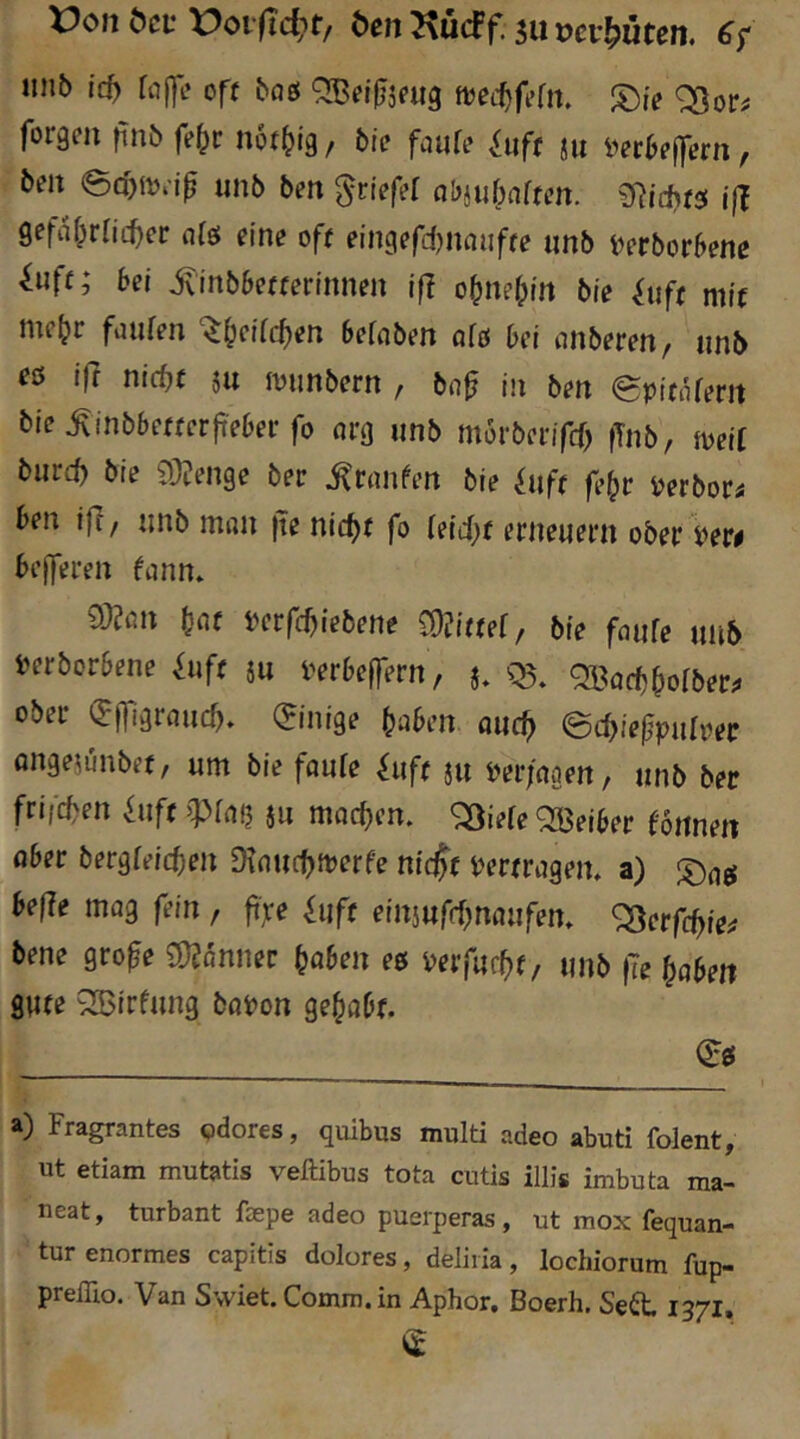 X)on ^CL• ben Kücff. 511 vev^üten. iinb id) faf]!* off boö QBdUjnig ^ie ^or^ forgcn finb fo^c nof^ig, bic faute Siif( m i^er6?|fern, beit ecb{t)ejf unb ben griefef abjubnften. iß SefiUprnc^er ofö eine off eingefd^naiiffo «nb t^erborbene ^uff; bei Minbbettetintien iß obnebtn bie ^uff mi'f mebe fiiufen ‘^beifdien befcibm afo bet itnberen, imb esf iß tiid)t ju iviinbertt / jii beit ^pifnferit bie ^inbbefferjt'ebei-fo org »nb morbevifä) fTnb, meit b»rcb bie 93?enge ber ^rtinfen bie ^»ff fe^r ijerbor« ben iff/ »nb ntitii ite nid^f fo {eid)( erneuern ober yew belferen fann* 93?ßn bflf berfebiebene COJiffef, bie faufe »nb l>erborbene fiiff j» i'erbe|fern, j, Ql^öcbboiber;. ober (^Ifigrßucf). (Einige fabelt aiicb ©cbiefpulper öitgejunbef, »nt bie faufe fuff ju t^er/aaen, »nb ber frifeben f»ft ju macben. «^^iefe QBeiber fonnen ober bergfeicben Dtnucbitierfe niejf t^erfrogem a) beße mog fein , ftfe fuft einjufebnoufem ^erfebie^ bene grofe mnner höben ee verfurbf, »nb (Te haben gute ^Birfung botion gehobf. 0:0 Fragrantes pdores, quibus multi adeo abuti folent^ ut etiam mutatis veftibus tota cutis illis imbuta ma- neat, turbant fsepe adeo puerperas, ut mox fequan- tur enormes capitis dolores, deliiia, lochiorum fup- preflio. Van Swiet. Comm. in Aphor. Boerh. Se^t 1371,