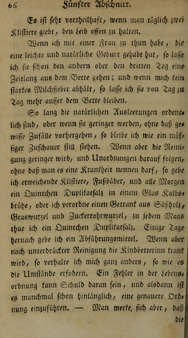 iff fe^r ftjemt mnit (agfic^ jn^ef i^Iijiiere giebf/ ^eib offen 5u (jofttit QKenn id) mit einer grau ju t^itn ^obe, bie eine feid}fe nnb iiiitiii1id}e ©eburf gc^jabr ^ar, fo (aife id) Ile fd)on ben anbern ober ben brirren Itag eine geitlnng nuö bem ^ette ge^en; unb nienn mid) fein florfeö £9?i(d)fieber ab^alt, fo (affe ief) |le i'on ‘^agjw ‘^03 me^r aulfer bem ^e«e bleiben, 00 lang bie narurlldjen ^fnöfeernngen orbeiu# lic^ finb/ ober tvenn )te geringer werben, o^ne bap ge^ n)i|fe gufaae i)or(jergepen, fo bfeibe ic^ wie ein müf;! figer gufepfluer ftitt flehen. QBenit ober bie Dleini^ gung geringer wirb/ unb Unorbnungen borauf folgen/ o^ne bajlman eö eine ^ranfpeic nennen barf/ fo gebe ic^ erweic^enbe ^npiere/ gupbabei*/ unb otte 93?orgen ein £iuined}eu S^uplifatforj in einem ©tag ^olbg# bru^e/ ober iJerorbne einen ©etranf auö ©up^ciS/ ©rflgwuriei unb gucferro^rwurjel/ ju /ebem 93?aa0 j^ue id) ein ^uinre^en iDupiifatfafi. ©inige '^age (jernad) gebe ic^ ein 2fbfuprungömiffer. QBenn ober noc^ uiuerbrücfrer Üleinigung bie jvinbbetferinn frone wirb/ fo PerpoUe ic^ mid) goni onberö / fo wie es bie Umflonbe erfobern, ^in genfer in ber ^ebenö# orbnung fonn 0d)u(b boron fein / unb oföbonn i(l eg monc^moi fd)on (jinfongfid)/ eine genauere £)rb^ nung einjufii^ren, — 9)?iin merfe, |ld) ober / bop bie