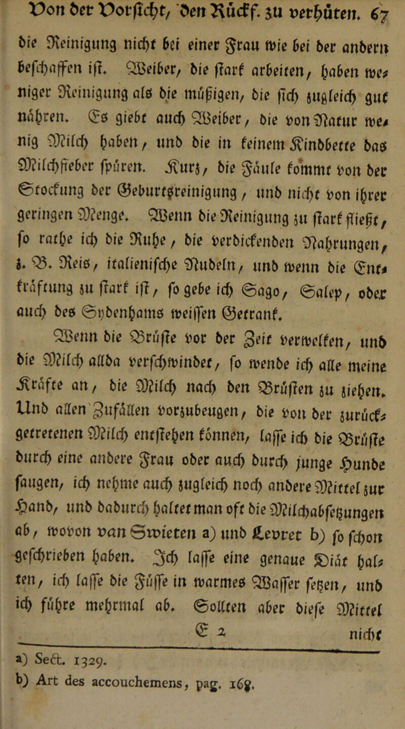 bi? Dveinigung nic^f 6et einer ^rau wie bei ber anberii befi^nffen 1)1» QBelber/ ble flor^ orbeiten, ^aben niger Dleinigung al6 bie mutigen, bie |Tc() ««glelt^ guf narren, (^s giebt auci) '2Beiber/ ble ijon Cl^flfur we/ nig 9}üilc^ Reiben, «nb bie In feinem^Inbberte baö 9}?ifc^fieber fpuren. .^nrj, ble ^aiife fommr i^on bec ©focfiing ber ©eburrßrelnigung, nnb md)t j?on l^ret geringen 9)?enge» <2Benn ble Dielnigiing ju |larf fliepf, fo ratf;e id) ble fKu^e, ble i)erbicfenbert SRaprungen, i» Dlelö, italmifd)e ^Rnbefn, «nb wenn bie ^nu fräfrung j« flurf 1)1, fogebe ic^ @ago, ©nffp, ober and) bee @i;ben^am6 weiten ©errnnf, QBenn bie ^rij|le m ber geif mweffen, «nb ble 9)?i(cf) oabfl i'erfd^wlnber, fo wenbe id) aüe meine .^rafre an, ble 9Md) nad) ben ^ruflen j« jiepen» Unb naen'gnfaaen i^orjnbengen, ble i'on ber jnrücf# getretenen 9)iild) entfielen fonnen, löjle ic5 ble ^rufle b«rcb eine anbere ^ra« ober owd) b«rd> /«nge J^unbe fflugen, Ic^ nepmennc^ Sugfelc^ noc^ flnbere 9)?ittef jur ^nnb, «nb babnrd^ poftet man oft ble dMd>abfctiungen öb, woi)on van Stvieten a) «nb S.evvet b) fo fd}on gefc^rieben paben» loffe eine genaue 5)iat fen, leb (affe ble gu(]e In warmeö 3Ba(fer fe^en, «nb leb fiibce mebrmaf ab» ©oKten aber biefe 9)?ittef ^ ^ nid)( a) Seft. 1329. b) Art des accouchemens, pag.