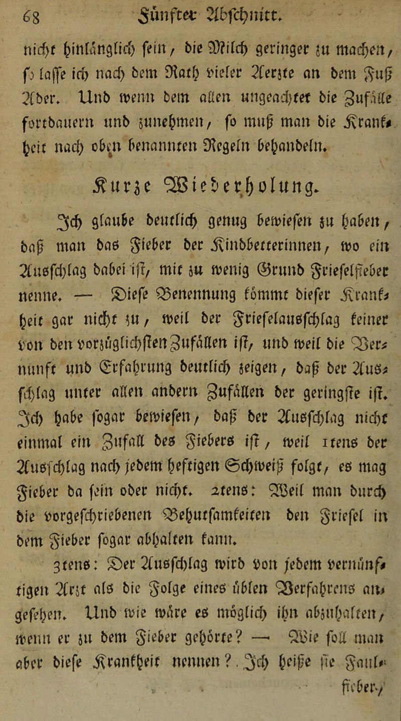 ^8 2lbfd)nitu nid^f ^inlanglid) feilt/ bie3)?il(^ geringer ju machen/ f) iajfe ifb nad) bem £Hoi^ inefer 2ferjte nn bem ^-uj; 2fber» Unb ivenn bem aaen ungeod)eet bie fortbnuern unb june^meit/ fo mup man bie ^ranf^ (?cit nac^ oben benannten SKegeHt bebanbeln» ^urse ‘^Bieter^olung* 3c^ glaube beutfic^ genug beliefert ju fabelt/ bap man baö ivinbbetterinnen/ mo ein 2lu£srd)lag babel iff/ mit ju menig @runb ^riefelftebec nenne, — S)iefe Q5ertennung fommt biefer ^ranf^ beit gar nldbf ?«/ med ber ^riefelaußfd^fag feiner i'on bentJorjügticblTen^ufaaen ifi, unb meit bie ^er^ nunft unb Q:rfabrung beutllcb jeigen, ba^ ber 2fuei^ fd)lag unter allen anbern gufaHen ber geringfie ifl, 2id) fogar bemiefeit/ bajj ber 2Cu6fcbfag nid)f einmal ein beö gieberö ijl, mil itenö ber 2fueifd)lag nac^ jebem heftigen 0d)meip^ folgt/ eö mag lieber ba fein ober nid)t, atenö: ^3eil man burc^ bie Dorgefd)riebenen ^ebutfamfeiten ben griefel in bem lieber fogar abbalten faniu gtenö: !Öer 2(uöfd)lag mirb ijon febem iwnunf# tigen 2Crif als bie ^olge eines üblen ‘jSerfabrens an^ gefeben, Unb mie nn^re es mbglicb ibn aboubalteit/ menn er iu bem Sieber gehörte? —• Qi^ie foH man aber biefe j^ranfbeit nennen?.^‘d) beipe fle SaiiU* ftVber-/