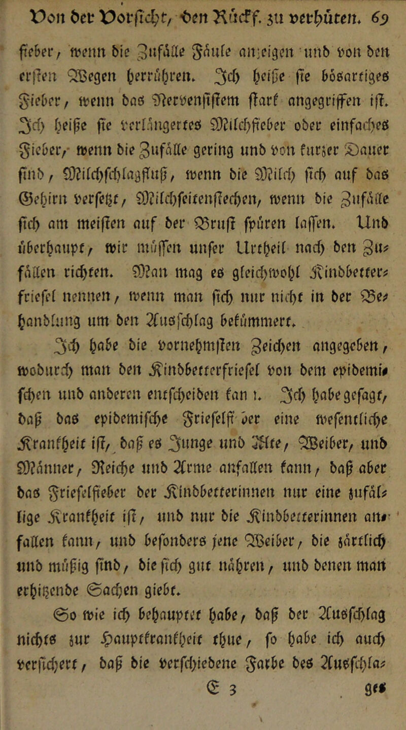 V)oit öet X)offT4't/ Kacff. 5ti 6^ fcbei-/ tt^i’nit Mc oit■eigen unb i^on ben ci‘|Ten QiBegen ^errui^ren. boßarftgeö g-ieber, «?enn boö ?Recöen)tf?em flarf ongegriffen l|?. 3d) fte Vei’l/mgerfeö 2)?if(^ft'e()ei- ober einfarf)efi{ gie&er,- wenn bie gering unb i)on fnrjer S)nueir finb, 19?itc^fd)IagfTnp, wenn bie 9}?itrf> )tc^ nuf bo6 ©e^irn i^erfeßr, 93?iW)feifenf?ec^en, wenn bie jic^ ant meiflen nuf bei* C^rnfl fpuren InfTen» Unb n6ec^aupt/ Wir mujfen unfei* Urr^eif nod) ben g«? fntten richten. 9)?an mag eö gfeid)Woi;( jv^nbbe^^er^ friefef nennen / wenn mnn ftc^ nur nii-^t in ber Q5e;j (yanbhiug um ben 2fu6fd)(ng befummerf. 3d) &^3^e bie i)orne^m|Ien ^eidjen nngegeBeU/ woburd) man ben ^inbbetrerfriefef i)on bem e^Jibemi# fd)en unb anberen enifdjeiben fan u 3d> (^a&egefagr, bijp bflö epibemifc^e ^riefeljt i)ee eine wefent(id)e ^rmd^eif ifl/ bo^ eö ^i^nge unb 3Hfe/ Reiber, unb £0?anner, 0'leic^e unb 2Crme anfallen fann / baß aber baö ^riefelßeber bei* ^iubbetrerinnen nur eine iufdfjf lige ^ronf^eir i|l/ unb nur bie ^inbberrerinnen an#- fallen fann, unb befonbeiö ;ene QiBeiliei* / bie sdrflic^ unb müßig finb/ bie|Tc5 gut narren, unb benenman et^iljenbe 0ac^en giebf, 00 wie ic^ be^flupfk'f ^aße, baß ber 2Cuöfd)lag nickte! iur J^auptfranfl^eir t^ue, fo f)abe ic^ aud) ^erfidjerr, baß bie i)erfd>iebene ^arße beö 2Cuöfd;la^ 03 . g<<