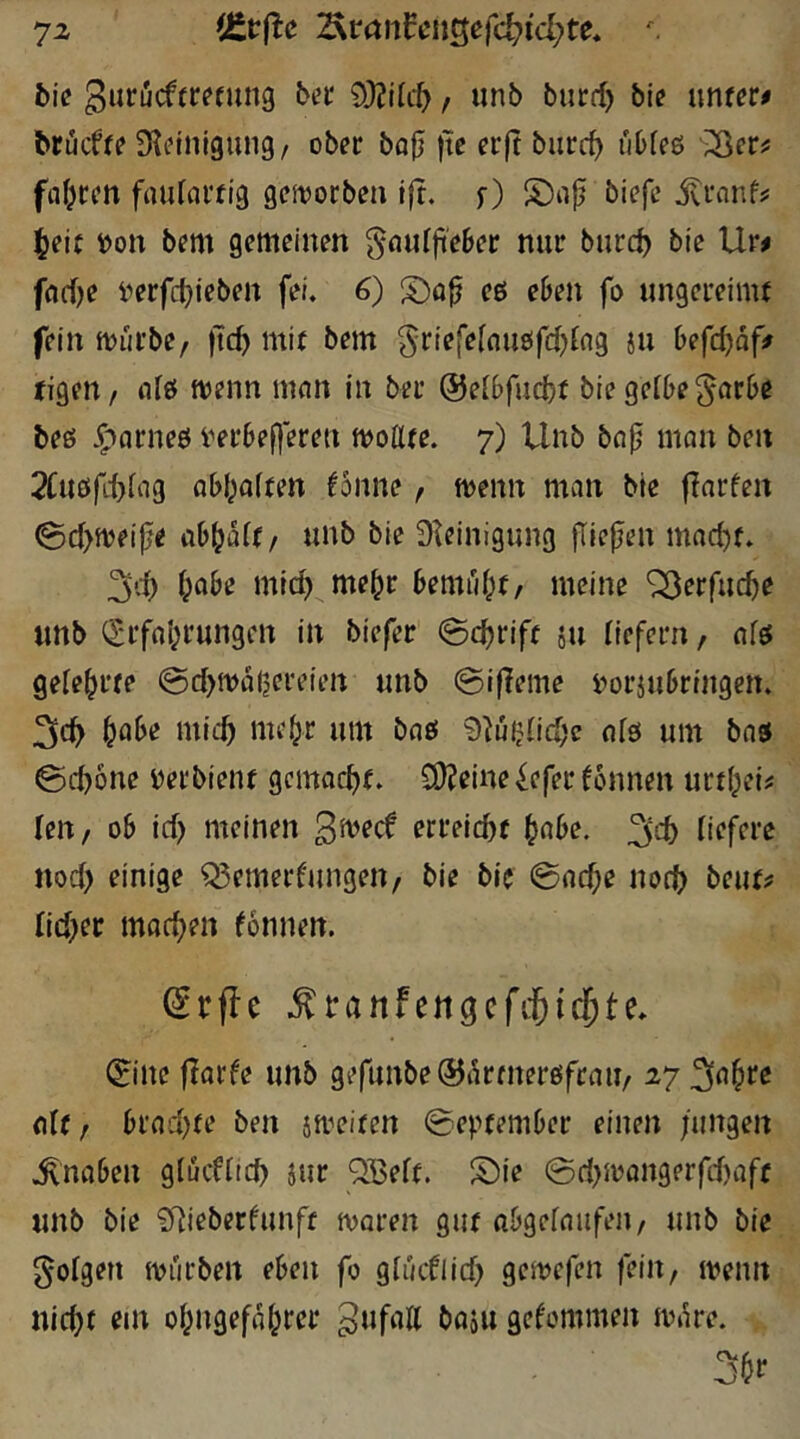7z (Ctrfie ^tanUnQe(d)id)te* ^ bie ßiituctttetimg ber 9}?i{c^, unb btirrf) bi? untere brücff? Steinigung/ ober bo0 )tc erjt burrf) uOfeö 35cr^ ffll^rcn faufartig geivorben i|t. f) biefe itronfj: ^eij j)on bem gemeinen gnurjieBer nur bnrc^ bie Ur^ fflcOe i^erfctjieben fei. 6) S!)öp eß eben fo ungereimt fein miirbe, ftc^ mit bem ^riefeloußfdjfng in befdjdf» tigeu/ idß menn mnn in ber @e[6fud)t bie gelbe ^arbe beß ^(jrneß i^erbef)creu moüte. 7) Unb bnp man ben 2Cußfd)liig ab{;alten fonne / menn man bie finrfen 0d>meijje ab^dlt/ unb bie Steinigung jliejlen mad)t. treibe mic^ me^r bemfd^t/ meine ^erfuc^e unb Q;rfo(jrungen in biefer ©c^rift äu liefern, nlß gelehrte @d>md(jei'eien unb @i|teme Dorjubringen. l^flbe mief) me^r um baß 9tuUid;c nlß um bnß @d)6ne yerbient gemacht. 9)?eine ^efer fonnen urtl^ei^ leU/ ob id> meinen erreicht ^cibe. 3d) liefere nod> einige Q5emerfungen/ bie bic @nche noch beut? lid^et machen fonnen. (5rfle .^ranfengcfitic^te. 0ne ftarfe unb gefunbe^drtnerßfrau/ 27 nlf / brad)te ben jmeiten September einen fungen .Knaben glucfltch iur ^Belt. S)ie 0d)ioon9erfd)aff unb bie Stieberfunft tvoren gut abgelnufeii/ unb bie folgen mürben eben fo gluifiid) gemefen fein, menn nicht ein ohngefdhrer Zufall baju gekommen m»ke. 3^1*