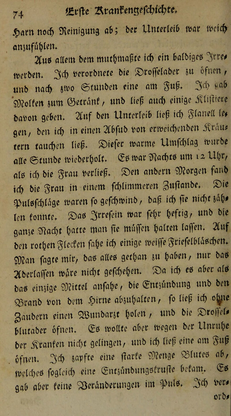 i&vßc Ätan^engefc^ic^te. «Kcinigung ah; ber Unterleib mt tudc^ flnjufü^len* 2Cuß flilem b^m muf^mfljjfß i<^ ein Böfbigeö mtbtih jjfcorbnefe bie ‘I)rojfe(aber iu ofnen, unb nac^ hm ©fuuben eine am gup* 3i1> yab 93?oreen jum ©etranf, unb lief and) einige ittil^iere mon ge&en. 2Cuf ben Unterreib lief id) Sinnen?# geit/ ben ic^ in einen 2Cbfub von ernjcic^citben jlrnii^ fern fauchen tiep. S)iefet tvorme Umfd)rfl9 tvurbe ölte @tunbe ivieber^olt. tvar t!Rnd)tö unt 12 Uljr^ olß id) bie §rou VerHep* S)ert nnbern Jorgen fanb id) bie gtflu in einem fc^Iimmeren qjulöfebröge mnrenfogefc^minb, bap id> fie nic^fja^e ten fonnte. ^rrefein tvor fe^r heftig, unb bie ganie ^i^ac^f ^atte man fte miiffen galten lapem 2Cuf ben rotljengreceen fn&e ic^ einige meijTe^riefelbraödjett* ^an fngtemir, baö atteß get^an su (jaben, nur baö 2(berraffen tv^re nid)f gefc^e^en» S)a ic^ eß aber nfß baß eimige 93?ittel onfa^e ^ bie (^ntjunbung unb ben Q5ranb von bem ^pirne obju^aften, fo liep id) ojjjte 3nubern einen QBunbnrif ^oten, unb bie S)rofTer^ Hutaber ofnen« (^ß ivoßte aber ivegen ber Unruf;e ber ivranfen nid)f gelingen/ unb ic^ tiep eine am ^up ofnen. Japfte eine parfe 9)(!enge ^futeß ab/ iveidjeß fogteid) eine (gntjrinbungßfruile befain. (Eß gab aber feine '2)erÄnbetungctt im ^pulß. wr#i
