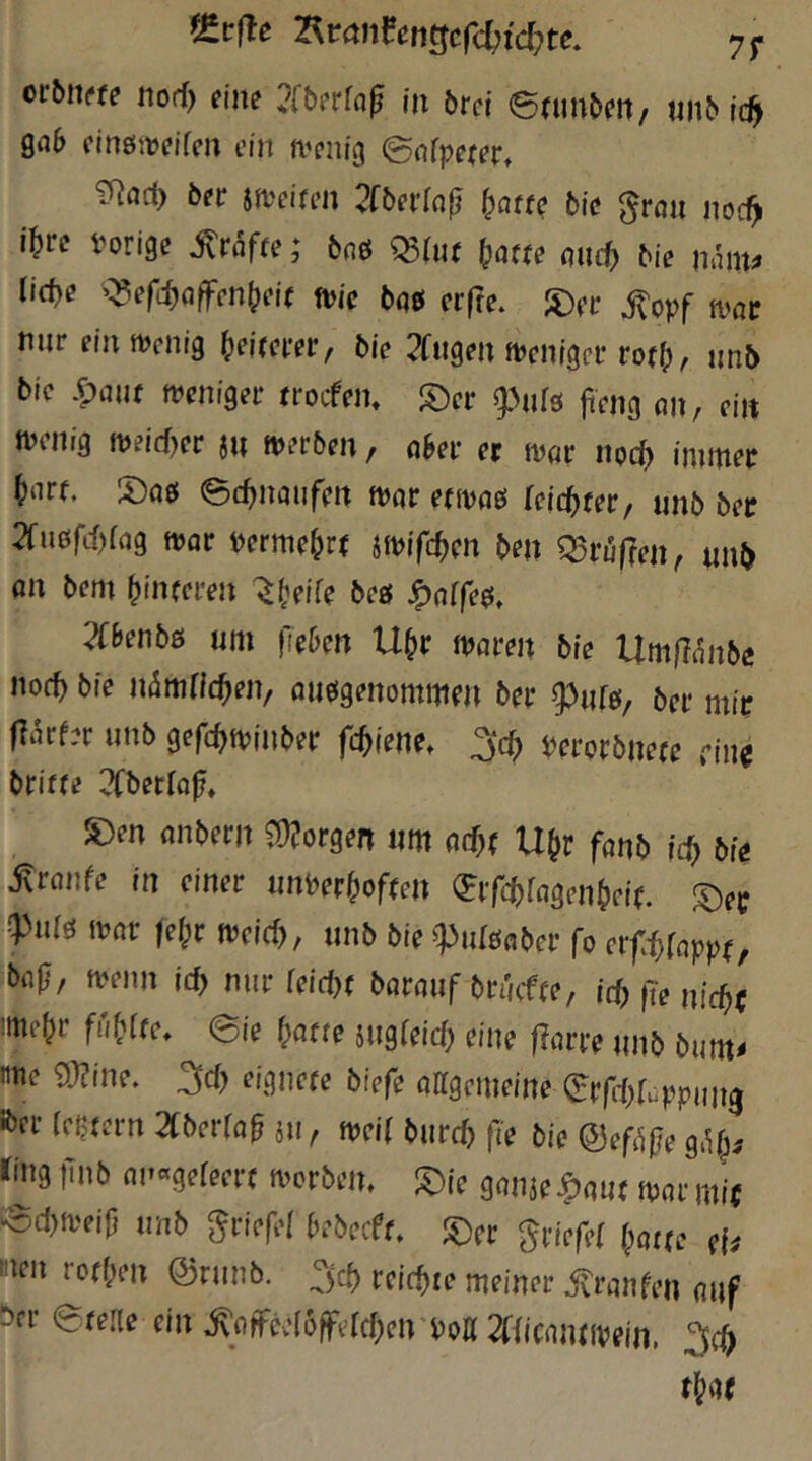 orbn«? norf) eine 2[&erra^ in örci ©nin&eit, «n^ id} gab einöjtjeifen ein n^enig ©nfpejer, betr jjveifen 2(5ei’[a|j ^att^ bie ^rait noc^ i^rc vorige ^rdfre; baß mtt f^atte micf) bie tianu U(t}e '^efi^affen^eie ft>ie bai er|re. 5)ec jtopf mt nur eintvenig (»eirerer, bie 2fugen fvenigcr ro(^, nnb bic .fpmif weniger rrocfen. S)er g^ufs feng on, ein Willig weid)er jn werben / aSev er wor noc^ innner ^)nrf. ec^naufen wnr efwoe; feic^ter, nnb ber 2fu6fi{)iag Wflr verme^rr jwifc^ien ben Q5ru|?en^ unb öu bem binfcren öf« ^atfe$, 2r&enbö «m fieben Ubr waren bie UrnfTc^nbe noch bie inimricben/ auögenommrn ber ber mir fl^tfer unb gefcbwinber fd}iene. Verorbnete cm briffe ^Cberio^, S)en anbern Longen um a(^( U^r fanb icb bie jtranfe in einer nnverbofmi (Bifcbragenbeie. :^er !pniö war |e^r weicf), nnb bie ^Pniöaber fo erfl^fappo bajl, wenn ic^ nur (eidx baraiif bnjcffe, it^ fie nicbr wcbr fme. eie f)a(te jugfeicb eine flarre nnb bum< tme 9J?ine. ^d) eignete biefe allgemeine (S^rfi-bf^^ppun^ ibcr (extern 2fberraf äu, weit bnrd) fi'e bie @ef4|ie g.^^^ liiig r<nb anageleert worbem l^ie ganäe^ant war mi( iSd)Weij} nnb griefel bebeeft. ^ec Driefel flotte eU wn rotben ©rnnb. reichte meiner ivranfen auf ^er etelle ein ^aifee(öfferd;en Voll 2fiicantwein.