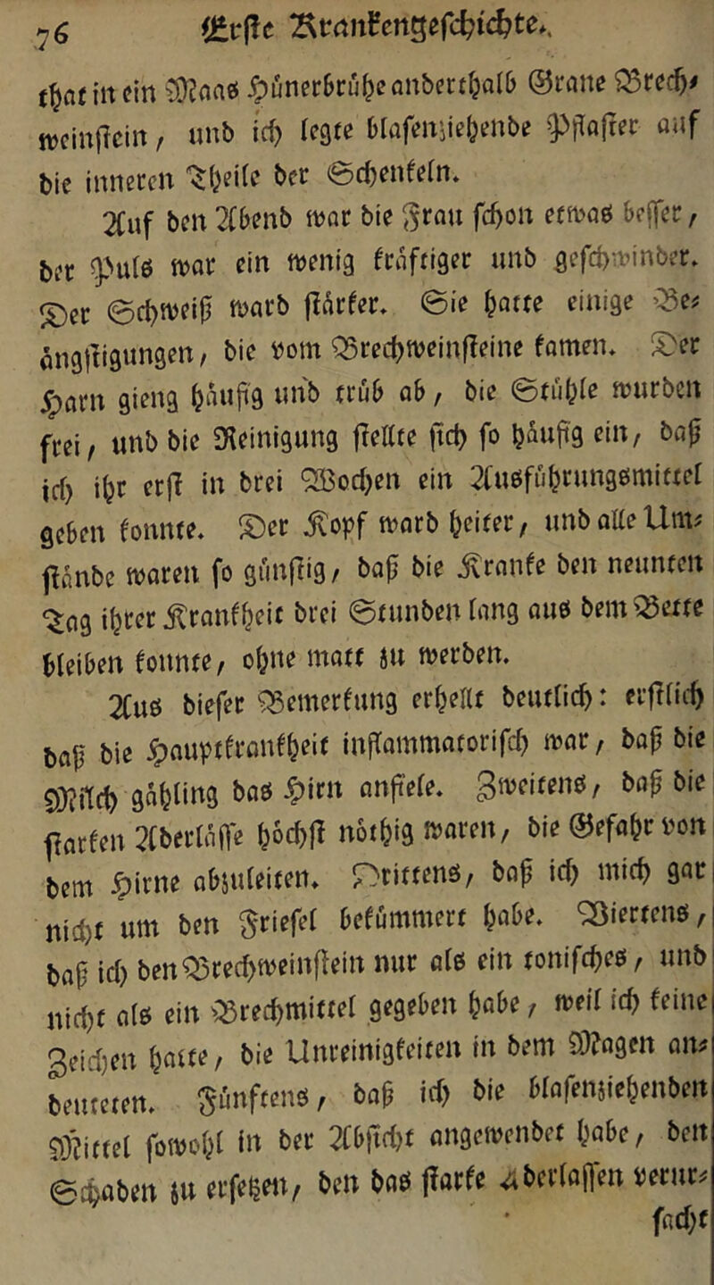 tÜ?naö 5püncr6ru^eanberf^Qllj ©rnne tt)cin|lcirt, unb id) legte Hafenjie&enbe ^^rloftec auf bie inneren '^(jeite ber ec^enfeln. 2Cuf ben 2(benb tuor bie ^rau fc^on efn>oö beffer, ber tt>ar ein ttjenig fraftiger unb gefcbn?inber. S)er erf^weip marb jlarfer» ©ie ^otte einige >^5e^ ^nglligungen / bie mn QSrec^tveinfleine famen, S>er jparn gieng ^auji'g unb trüb ab, bie ©tü^ie ivurbcn frei/ unb bie iKeinigung jlettte fict) fo büuji'g eilt/ bap id> i^r erjl in brei ‘2Bod)en ein 2(uöfübrung6miftef geben konnte. S)er ^opf ft?arb beiter, unbatteUm^ f^ünbe ttJaren fo günjlig, ba|j bie jlrnnfe ben neunten -^ng ibter ilranfbeic brei ©tunben Tang auö bem ^ette bleiben fonnte, ebne mott ju tuerben. 2Cuö biefer ^emerfung erbeltt beutticb: eifiii-b bop biß ^nuptfronebeif inflammatorifcb mx, bop bie 5i)^f[cb gnbling baö ^irn anp'efe. ^^^eitenö, bapbie; farfen ?(berUipe bW notbig ivaren, bie ©efabr i'oni bem ^irne abjuieiten* r^rittenö, bop icb mich gar| nicht um ben Briefe! befümmert \}abz. <2)iertenö,| bap \d) benQ5recbtvcin|lein nur atß ein tonifebeö, unb! nirf)t aiö ein ^:53recbmitter gegeben höbe, tveif icb teilte 3etd)en b^aiu, bie Unreinigfeiten in bem 93?flgctt onü beuteten, fünftens, bap icb bie blafemiebenben 93?ittel fotvobl i» ber 2Cb)tc{)t angeivenbet höbe, ben ©cboben ju erfe^ett, ben baö jlorfe 4bcriopen perur^