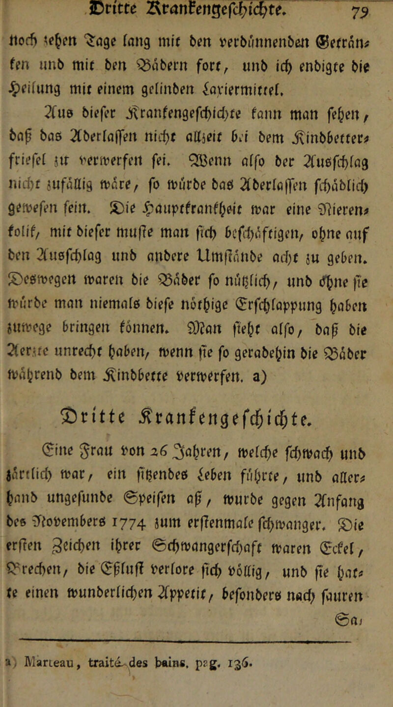 ,iDntte Äranfengefcf?i'(^te, 75 Jtod) ^age fang mif bm verbünnenbe« ffn iinb mif bm labern fort, unb i(i) fnbigtc bie Jg)eihmg mit einem gclinben ^flyiermitref, 2(ue biefer ^ranfengefc^id)fe fonn man fe^en, bnf baß 2(berra|fen nid}t aKjeif bd bem ^inbbeffec^ friefel jtr ^'ecn?erfeit fei. QBenn a(fo ber 2fußfcb^a9 nicbf JufaUig mare/ fo mürbe baß 2(berla|fen fcbablid) gemefen fein. S)ie Jpduptfeanf^^it mar eine ?fiievenf tolif/ mit biefer mii(?e man ftd) befd>affigcn/ o^ne auf ben 3(ußfcbrag unb anbcre Umflniibe ad)f ju geben, ^^eßmegen maren bie ^aber fo m'njficb, «nb (T^ne |Te mürbe man niemaiß biefe nöf^igc ^rfc^fappung haben jumege bringen fonnen. 92?an jtehf affo, bap bie 2(er.ne unrecht haben, menn tte fo gerabehin bie ^4ber mahrenb bem .^inbbeffe yermerfen. a) dritte ^ranfengefc5ic§te. 0ne ^ran yon 26 fahren, merche fchmach unb jSrttich mar, ein fißenbeß ieben führte, unb atter^ hanb ungefunbe @yeifen ap, mürbe gegen 2fnfana bes ?reoöemberß 1774 jum erfTenmafe fd^manger. ®ie erften .^eichen ihrer @chmangerfcf)aft maren (^cfel, «Brechen, bie (^prufl m(ore ftch iJottig, unb pe hat# te einen munberlichen 2fp|?efif, befonberß nad; fauren ©aj a; Marieau, traitd.-des b«ins, p?g.