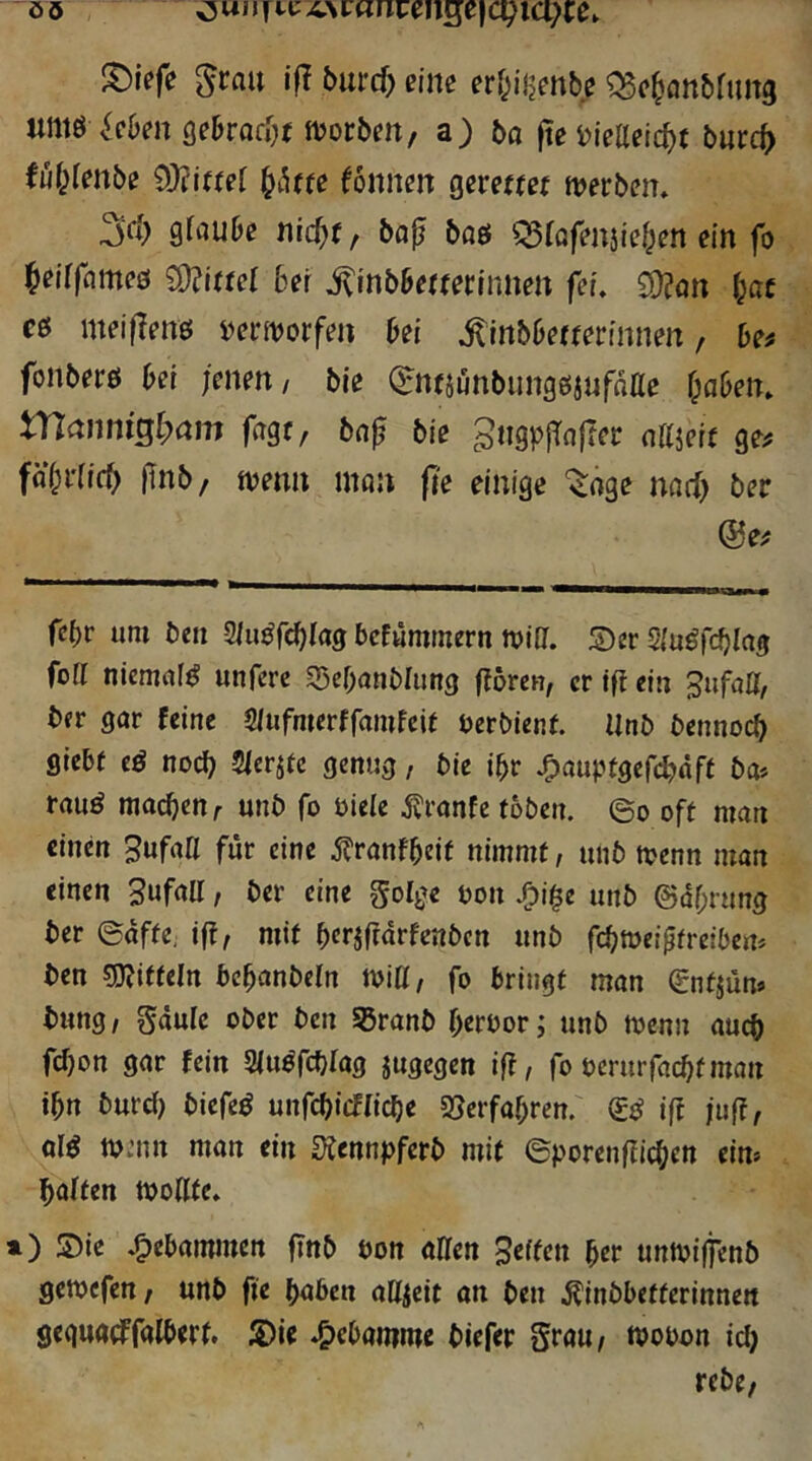 S)iefe ^rau ifl 5urcf> eine erf^ijjenbc Q5c^att&fuit3 untö ^cOm öebrofijt ftjorbm, a) bo fte i)ieaeicf){ burc^ fu(;(mbe 9)?iffer ^ihm Tonnen gerettej n?erben. 3(1) glfluDc nic^f, bfl^ baö ^iQfmjief^en ein fo ^eirfnmeö Mittel bei ^inbbefminnett fei. £D?ön bat cö meilTenö i)ermorfen bei .^inbbefferinnen, be^ fonberö bei jenen/ bie QrntjunbungßjnfoIIe f;aben. manniQlyam fagc, bn^ bie gtigplTnflej: allieit ge^ fäf)i'(ic^ fnb/ tvenn mau ji'e einige '^oge nacl) ber ®e^ febr um ben -S/u^fdblag bcEümmern mia. Ser Siu^fcblns foll niemaW unfere SBcbanblung fioreu, er ift ein Sufatt, ber gar feine 5/ufmcrffamfcif berbienf. Unb bennoeb giebf eö noch 5lerj(c genug, bie ibr .CJanptöercbflft £>a* rauö machen/■ unb fo biele ^?ranfe toben, eo oft man einen SufaU für eine ^franfbeit nimmt, unb tvenn man einen Suf^U / &er eine golge von /bi^e unb ©dbrung ber ©affe, ifi, mit bcrjffdrfenbcn unb febmeiptreibert* ben mtteln bcbanbeln iviU, fo bringt man gntjüm tung / Sdule ober ben ^ranb beroor; unb tvenn auch febon gar fein SJu^fcblag jugegen ift, fo verurfaebfman ibn burd) biefe^ unfebieffiebe gjerfabren.' ift juff, aW tvmn man ein ^fennpferb mit ©porenfficben eim baffen tvoHfe. ») Sie .gebammen ftnb von allen Seffett ber untviffenb gewefen; unb fie bnben aUjctt an ben .^inbbetterinnen geguatffalbert. Sie *&eban?me biefer Scau/ tvovon iclj rebc,