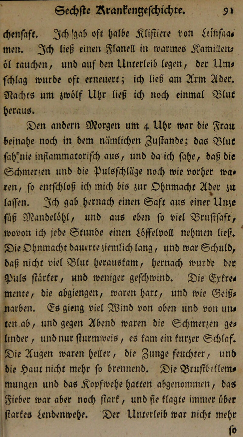 ©ec^fle 7^v<xnfmQefd)iä^te. $i oft ^njlicre ion ^emfaa« nitii. 3<^> ^fanell in jvanneö jlnmiacn^ 61 tauchen / unb ouf bcn Untetieib («g^n, bec Um« fcfjfng ttjurbe oft erneuert; iä) lic§ am 2frm 2iber. üRac^fö um 5tt>6If U§r lie^ id) noc^ einmal Q5iut ^eraue. S)en anbern CDJorgen um 4 U^t war ble ^rau beinahe noc^ in bem nämlichen guflanbe; baß Q)luc fa^'nie iniTammatorifc^ auß/ unb ba icf) fci^e, ba^ bic ©d>merien unb bie Pufßfc^läge no.i) mie i^or^er m» ren, fo entfc^fo^ irl> mlc^ biß $ur O^nmad^t 2Cber ju lajfen, 3^^ 9^^ ^crnac^ einen 0oft auß einer Unje füp iü?anbetöi;f/ unb auß eben fo i)ie( Q5rufrfflft^ n)oi)on ic^ jebe 0tunbe einen ^offelöoll nehmen (ie^«. S)ie O^nmac^t bauerte jiemlicb (ang, unb mar @d)utb, ba^ nic^t i?ie( ^(ut ^eraußfam / ^ernoc^ murbV bec ^idß flarfer/ «nb meniger gefdjminb. S)ie (^xfre« mente, bie abgiengen, mnren b^rt, unb mie @ei0« narben» (?ß gieng V)iel Q33inb t)on oben unb i)on un« tenob/ unb gegen 2fbenb maren bie ©cbmerjen ge« linber, unb nur flurmmeiß, eß fom ein furjer 0d)fnf* ^ie 2fu9en maren bitter, ble 3w»90 feuchter, unb ble ^Qut nicht mehr fo brennenb. S)ie ^rufTbefiem« mungen unb baß .^opfmebe b^ttf» abgenommen, baß lieber mar aber noch j?arf, unb fte ffagte immer »ber iiaxUd ienbenmebe» !^er Unterieib mor nicht mebr fo