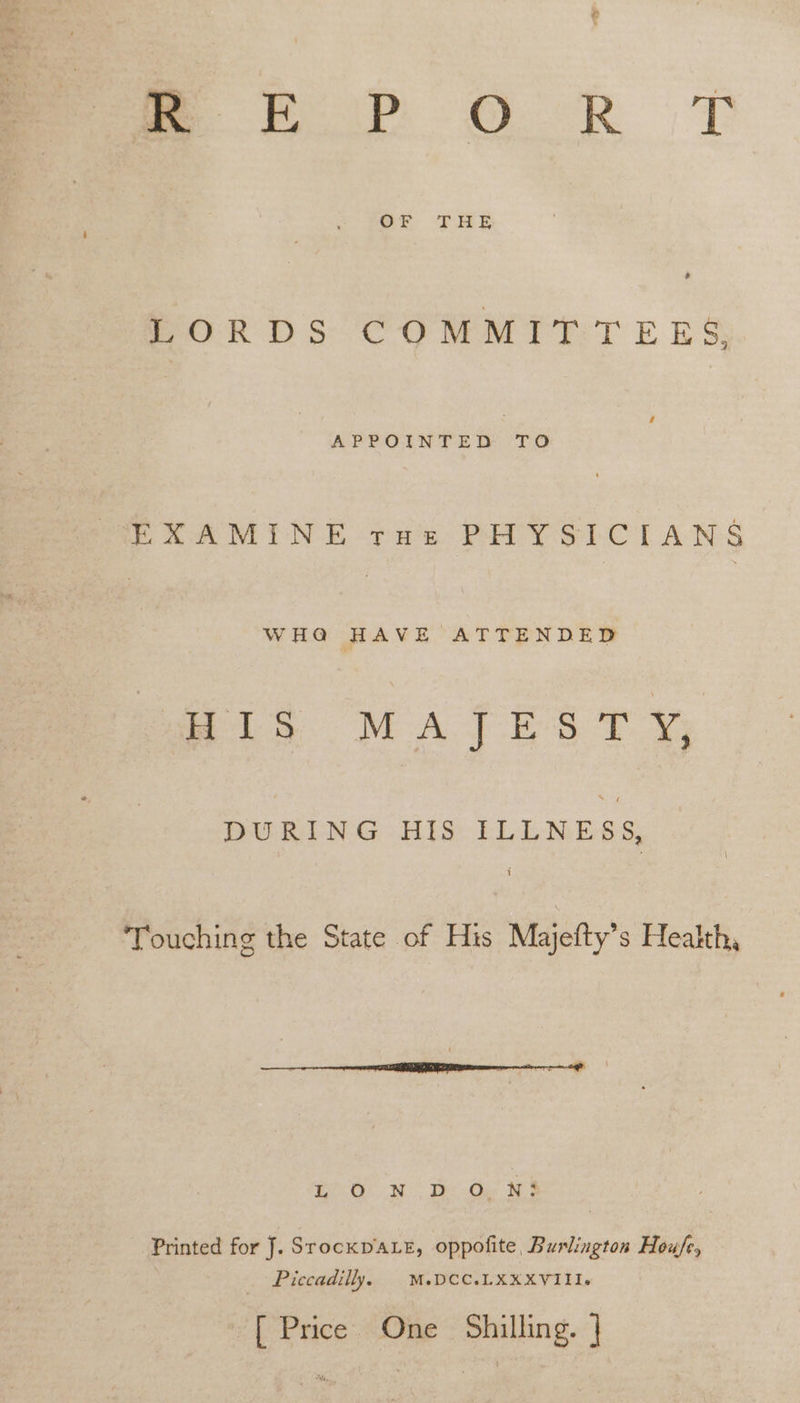 = FE Pp SD Seah T OF THE PORDS COMMITTEES Re EXAMINE tue PHYSICIANS WHA HAVE ATTENDED Mis MATES TY DURING HIS ILLNESS, Touching the State of His Majefty’s Health, Ty OW | Te Oar Be Printed for J. SrockpDaLe, oppofite, Burlington Hou/e, _ Piccadilly. M.DCC.LXXXVIII. [ Price One Shilling. |