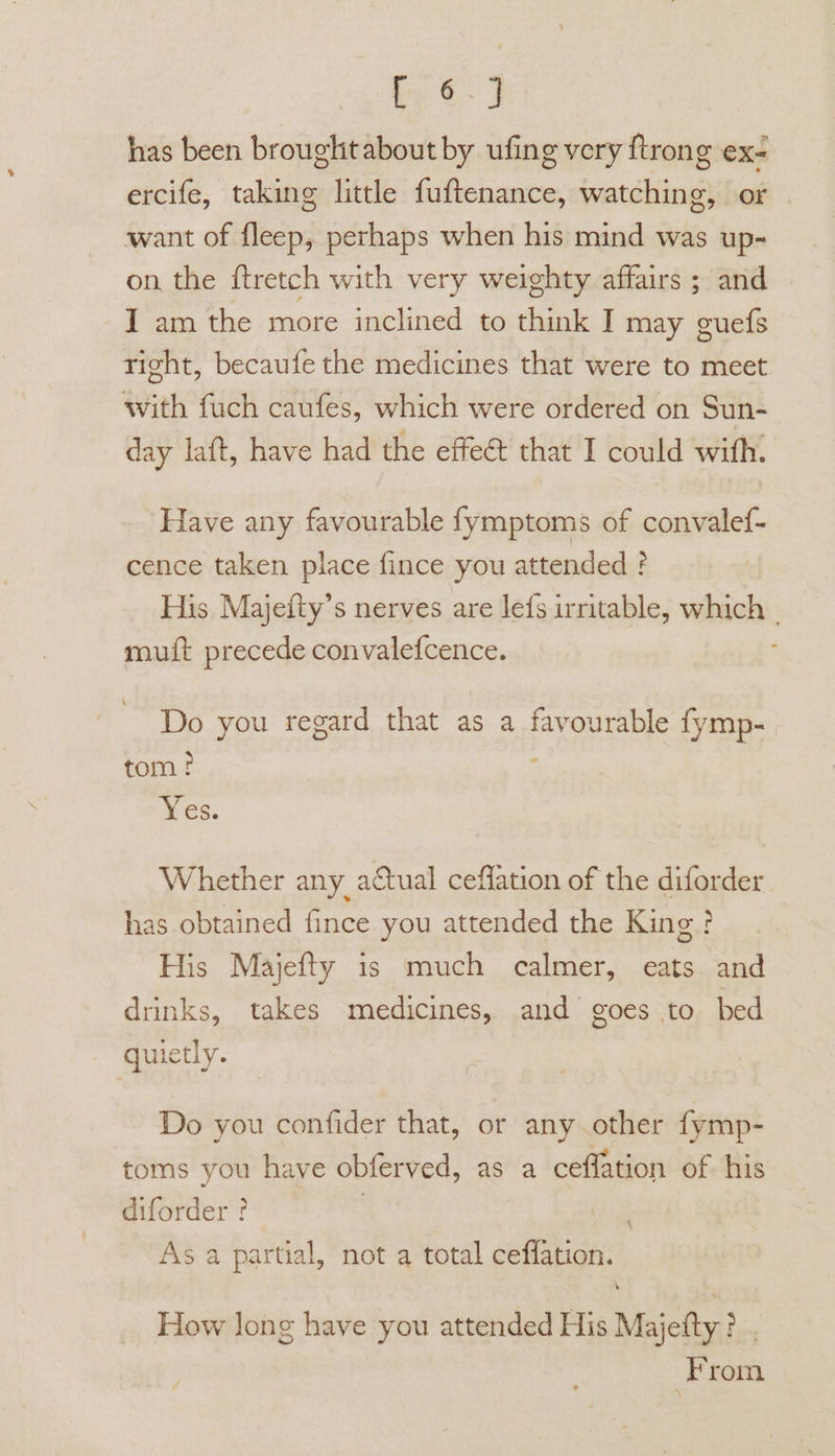 it) has been broughitabout by ufing very ftrong ex- ercife, taking little fuftenance, watching, or want of fleep, perhaps when his mind was up- on the ftretch with very weighty affairs ; and I am the more inclined to think I may cues right, becaufe the medicines that were to meet with fuch caufes, which were ordered on Sun- day laft, have had the effeé that I could with. Have any favourable fymptoms of convalef- cence taken place fince you attended ? His Majeity’s nerves are lefs irritable, which _ muit precede convalefcence. 4 Do you regard that as a favourable fymp- 2 tom? Yes. Whether any actual ceflation of the diforder has obtained fince you attended the King ? His Majefty is much calmer, eats and drinks, takes medicines, and goes to bed quietly. Do you confider that, or anyother fymp- toms you have obferved, as a ceflation of his diforder ? ! As a partial, not a total ceffation. How long have you attended His Majefty? . From
