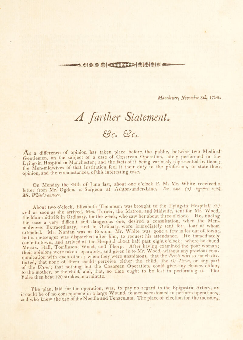 Manchest€i‘^ Novcmler 1799a A further Statement:. &c. &c» As a difference of opinion has taken place before the public, betwixt two Medical Gentlemen, on the subject of a case of Caesarean Operation, lately performed in the Lyin«--in Hospital in Manchester; and the facts of it being variously represented by them; the Men-midwives of that Institution feel it their duty to the profession, to state their* opinion, and the circumstances, of this interesting case. On Monday the 24th of June last, about one o’clock P. M. Mr. White received a letter from Mr. Ogden, a Surgeon at Ashton-under-Line. See note (a) together %vith Mr. White''s answer. About two o'clock, Elizabeth Thompson w^as brought to tlie Lying-in Hospital, (b) and as soon as she arrived, Mrs. Turner, the Matron, and Midwife, sent for Mr. Wood, the Man-midwife in Ordinary, for the week, who saw her about three o’clock. He, finding the case a very difficult and dangerous one, desired a consultation, when the Men- midwives Extraordinary, and in Ordinary were immediately sent for; four of whom attended. Mr. Nanfan was at Buxton. Mr. White was gone a few miles out of town but a messenger was dispatched after him, to request his attendance. He immediately came to town, and arrived at the Hospital about half past eight o’clock; where he found Messrs. Hall, Tomlinson, Wood, and Thorp. After having examined the poor woman; their opinions were taken separately, and given in to Mr. Wood, without any previous com- munication w'ith each other ; when they w'ere unanimous, that the Pelvis wms so much dis- torted, that none of them could perceive either the child, the Os Tincee, or any part ihe Uterus \ that nothing but the Caesarean Operation, could give any chance, either,., to the mother, or the child, and, that, no time ought to be lost in performing it. The Pulse then beat 120 strokes in a minute. The plan, laid for the operation, was, to pay no regard to the Epigastric Artery, as it could be of no consequence in a large Wound, to men accustomed to perform operations,, and who knew the use of the Needle and Tenaculum. The place of election for the incision^,