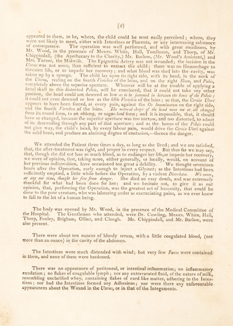 appeared to them, to be, where, the child could be most easily perceived ; where, they w'ere not likely to meet, either with Intestines or Placenta, or any intervening substance ot consequence. The operation w^as well performed, and with great steadiness, bv Mr. Wood, in the presence of Messrs. Wliite, Hall, Tomlinson, and Thorp, of Mr. Chippindall, (the Apothecary to the Charity,) Mr. Barlow, (Mr. Wood’s Assistant,) and Mrs. Turner, the Midwife. The Epigastric Artery was not wounded; the incision in the E/rrarwas not more, than sufficient to extract the child; there was no Hemorrhage to tlirealen life, or to impede her recov’^ery ; and what blood was shed into the cavity, was taken up by a sponge. The child lay upon its right side, with its head, in the neck of tne resting on the fourth of the loins, and on the right /W, and Fu^/s, completely above the superior aperture. Whoever will be at the trouble of applying a imtal skull to this distorted Pelvis^ will be convinced, that it could not take any other position, tne head could not descend so low as to be jammed in bet^aseen tbe bodies of the Pelvis; Jt could not even descend so low as the fifth Vertebra of the loins ; so that, the Cervix Uteri appeals to have been forced, at every pain, against the Os Insiosninatum on the right side, and the fourth Pertebra of the loins. 21ie natural shape of the head nvas not at all changed trom its round form, to an oblong, or sugar-loaf form; and it is impossible, that, it should have so changed, because the superior aperture was too narrow, and too distorted, to admit of its descending through any part of that aperture; and as the bones of the Pelvis could, Jiot give way, the child’s head, by every labour pain, would drive the Cervix Uteri against 'Ihe solid bone, and produce an alarming degree of contusion,—thence the danger. We attended the Patient three times a day, as long as she lived; and we are satisfied, that, the after-treatment was right, and proper in every respect. But thus far we may say, that, though she did not lose so much blood, as to endanger her life,or impede her recovery, we were of opinion, that, taking more, either generally, or locally, would, on account of her previous indisposition, have occasioned too great a debility. We thought seventeen hours after the Operation, early enough to inject a Clyster; as the Intestines had been sufficiently emptied, a little while before the Operation, by a violent Diarrhoea. JVe never^ at any one time^ thought her free from danger. She died an easy death, and was extremely thankful for wffiat had been done for her; and we hesitate not, to give it as our opinion, that, performing the Operation, was the greatest act of humanity, that could be done to the poor creature, who was labouring under as excruciating pains, as we ever knew to fall to the lot of a human being. The body w^as opened by Mr. Wood, in the presence of Ihe Medical Committee of the Hospital. The Gentlemen who attended, were Dr. Cowling, Messrs. White, Hall, Thorp, Foxley, Brigham, Ollier, and Clough. Mr. Chippindall, and Mr. Barlow, were also present.. There were about ten ounces of bloody serum,, with a little coagulated blood, (not more than an ounce) in the cavity of the abdomen. The Intestines were much distended with wind; but very few Faces were contained in them, and none of them were hardened. There was no appearance of peritoneal, or intestinal inflammation; no inflammatory exudation ; no flakes of coagulable lymph ; nor any extravasated fluid, of the nature of milk^ rpembllng unclarified whey, containing flakes of curd like matter, adhering to the Intes- tines ; nor had the Intestines formed any Adhesions; nor were there any unfavourable appearances about the Wound in the Uterus^ in that of the Integuments.