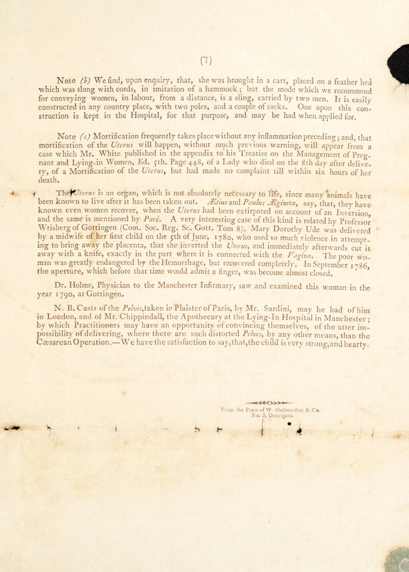 (7) Note (h) We find, upon enquiry, that, she was brought in a cart, placed on a feather bed which was slung with cords, in imitation of a hammock ; but the mode which we recommend for conveying women, in labour, from a distance, is a sling, carried by two men. It is easily constructed in any country place, with two poles, and a couple of sacks. One upon this con- struction is kept in the Hospital, for that purpose, and may be had when applied for. Note (c) Mortification frequently takes place without any inflammation preceding; and, that mortification of the Uterus will happen, without much previous warning, will appear from a case which Mr. White published in the appendix to his Treatise on the Management of Preg- nant and Lying-in Women, Ed. 5th. Page 448, of a Lady who died on the 8th day after delive- ry, of a Mortification of the Uterus^ but had made no complaint till within six hours of her death. { 'The^terus^ is an organ, which is not absolutely netessary to life, since many animals have been known to live after it has been taken out. jEtius and Paulus yEgineta, say, that, they have known even women recover, when the Uterus had been extirpated on account of an Inversion and the same' is mentioned by Pare. A very interesting case of this kind is related by Professor Wrisbergof Gottingen (Com. Soc. Reg. Sc. Gott. Tom 8). Mary Dorothy Ude was delivered by a midwife of her first child on the 5th of June, 1780, who used so much violence in attempt- ing to bring away the placenta, that she inverted the Uterus, and immediately afterwards cut it away with a knife, exactly in the part where it is connected with the V\xgina. The poor wo- man was greatly endangered by the Hemorrhage, but recovered completely. In September 1786 the aperture, which before that time would admit a finger, was become almost closed. ^ ^ Dr. Holme, Physician to the Manchester Infirmary, saw and examined this woman in the year 1790, at Gottingen. N. B. Casts of the P<?/wV,taken in Plalster of Paris, by Mr. SardinI, may be had ofhim in London, and ot Mr. Chippindall, the Apothecary at (he Lying-In Hospital in Manchester • by which Practitioners may have an opportunity of convincing themselves, of the utter im- possibility of delivering, where there are such distorted Pelves, by any other means, than the Caesarean Operation.—We have the satisfaction to say,that,the child is very strong,and hearty. From the Press of VV. Shelmcrilinc Sc Co, Iso, 3, Dcausgatc. ( 4 i