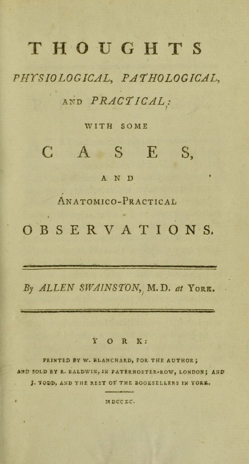 THOUGHTS PHYSIOLOGICAL, PATHOLOGICAL, 1 « AKO PRACTICAL: f WITH SOME CASES, AND Anatomico-Practical OBSERVATIO NS* By ALLEN SWAINSTON,^.!). at York. YORK: PRINTED BY W. BLANCHARD, FOR THE AUTHOR; AND SOLD BY R. BALDWIN, IN PATERNOSTER-ROW, LONDON; AND }• TODD, AND THE REST OF THE BOOKSELLERS IN YORK. M DCC XC.
