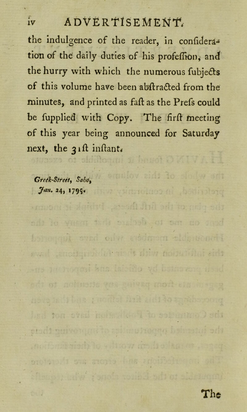 the indulgence of the reader, in confider^- tioTi of the daily duties of his profeflion^ and the hurry with which the numerous fubjedls of this volume have been abilradled from the minutes, and printed as faft as the Prefs could be fupplied with Copy. The firfl meeting of this year being announced for Saturday next, the 31ft inflant# GredhSireetf Sobo^ Jail. 34, 1795.