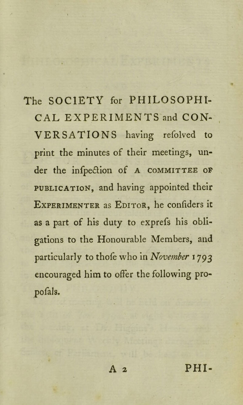 The SOCIETY for PHILOSOPHI- CAL EXPERIMENTS and CON- VERSATIONS having refolved to print the minutes of their meetings, un- der the infpe£lion of A committee of PUBLICATION, and having appointed their Experimenter as Editor, he confiders it as a part of his duty to exprefs his obli- gations to the Honourable Members, and particularly to thole who in November 1793 encouraged him to offer the following pro- pofals.