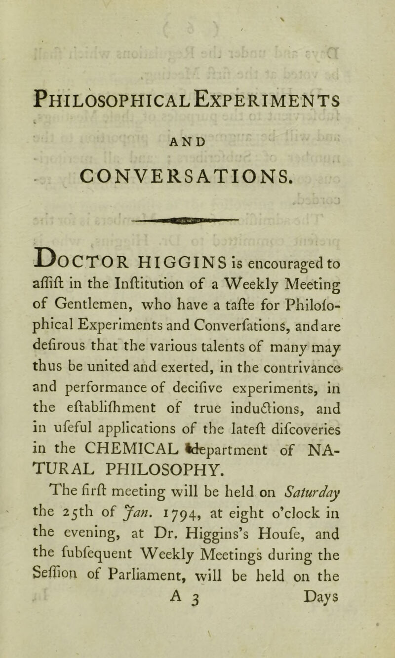 Philosophical Experiments AND CONVERSATIONS. Doctor HIGGINS is encouraged to affift in the Inftitution of a Weekly Meeting of Gentlemen, who have a tafte for Philolo- phical Experiments and ConverfationS, and are defirous that the various talents of many may thus be united and exerted, in the contrivance and performance of decilive experiments, in the eftablifhment of true indudions, and in ufeful applications of the lateft difcoveries in the CHEMICAL ^department of NA- TURAL PHILOSOPHY. The firfl meeting will be held on Saturday the 25th of yan. 1794, at eight o’clock in the evening, at Dr. Higgins’s Houfe, and the fubfequeiit Weekly Meetings during the SefTion of Parliament, will be held on the A 3 Days