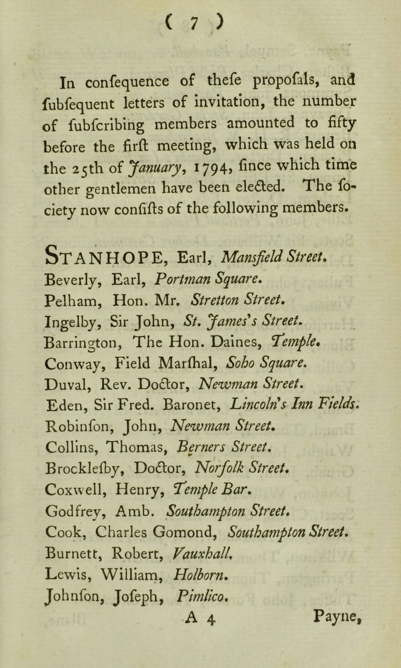 Iq confequence of thefe propofals, and fubfequent letters of invitation, the number of fubfcribing members amounted to fifty before the firft meeting, v^rhich was held on the 25th of January, I794> which time other gentlemen have been eleded. The fo- ciety now confifts of the following members. Stanhope, Earl, MansfeUstreet, Beverly, Earl, Portman Square, Pelham, Hon. Mr. Streiton Street, Ingelby, Sir John, St, James's Street, Barrington, The Hon. Daines, ’Temple, Conway, Field Marfhal, Soho Square. Duval, Rev. Doftor, Newman Street, Eden, Sir Fred. Baronet, Lincoln s Inn Fields. Robinfon, John, Newman Street, Collins, Thomas, Berners Street, Brocklefby, Dodfor, Norfolk Street* Coxwell, Henry, Temple Bar, Godfrey, Amb. Southampton Street, Cook, Charles Gomond, Southampton Street, Burnett, Robert, Vauxhall, Lewis, William, Holborn. Jo h nfon, Jofeph, Pimlico,