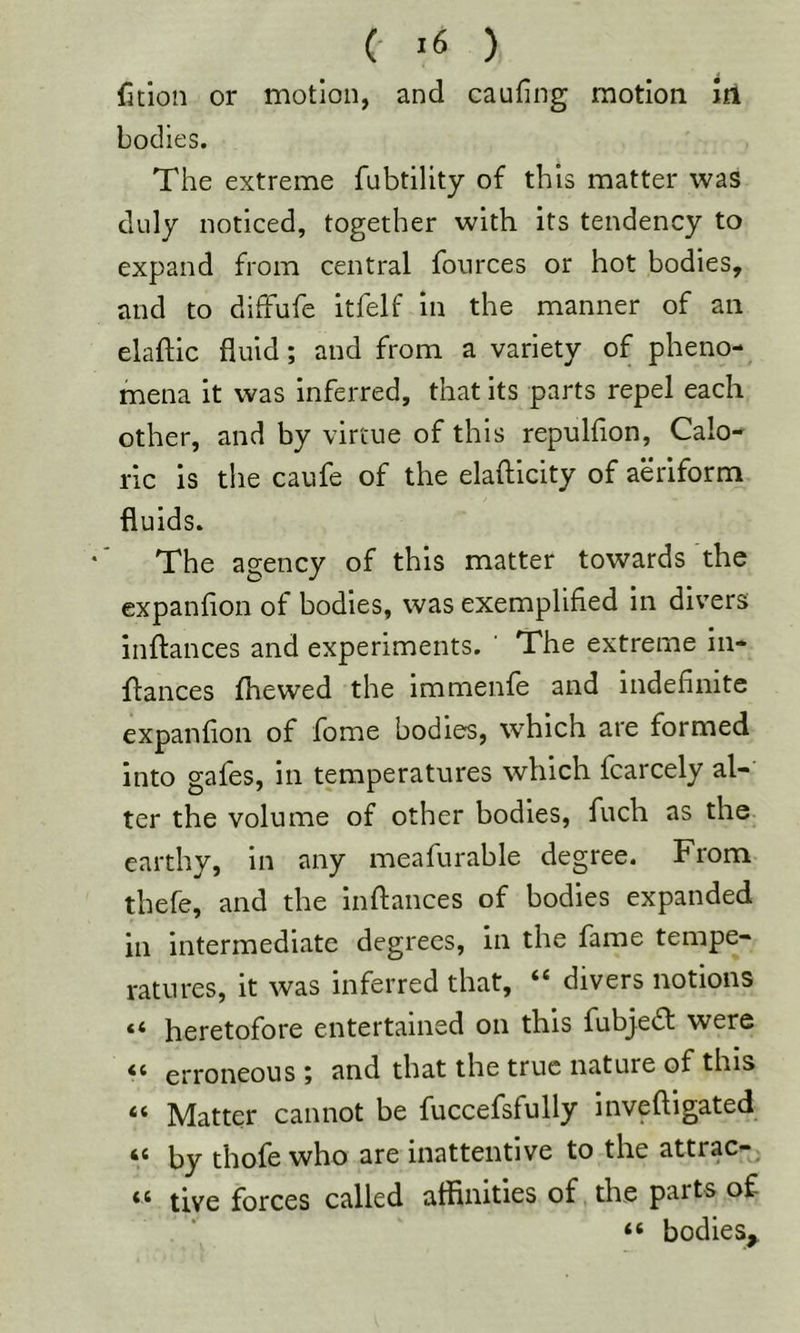 fition or motion, and caufing motion In bodies. The extreme fubtility of this matter was duly noticed, together with its tendency to expand from central fonrces or hot bodies, and to diffufe Itfelf In the manner of an elaftic fluid; and from a variety of pheno- mena it was inferred, that its parts repel each other, and by virtue of this repulfion, Calo- ric is the caufe of the elafticity of aeriform fluids. The agency of this matter towards the expanfion of bodies, was exemplified In divers inflances and experiments. ‘ The extreme iii- flances fhewed the immenfe and indefinite expanfion of fome bodies, which are formed into gafes, in temperatures which fcarcely al- ter the volume of other bodies, fuch as the earthy. In any meafurable degree. From thefe, and the inflances of bodies expanded in intermediate degrees, in the fame tempe- ratures, it was inferred that, “ divers notions “ heretofore entertained on this fubjedl were “ erroneous; and that the true nature of this “ Matter cannot be fuccefsfully invefligated “ by thofe who are inattentive to the attrac- live forces called affinities of the parts of “ bodies^