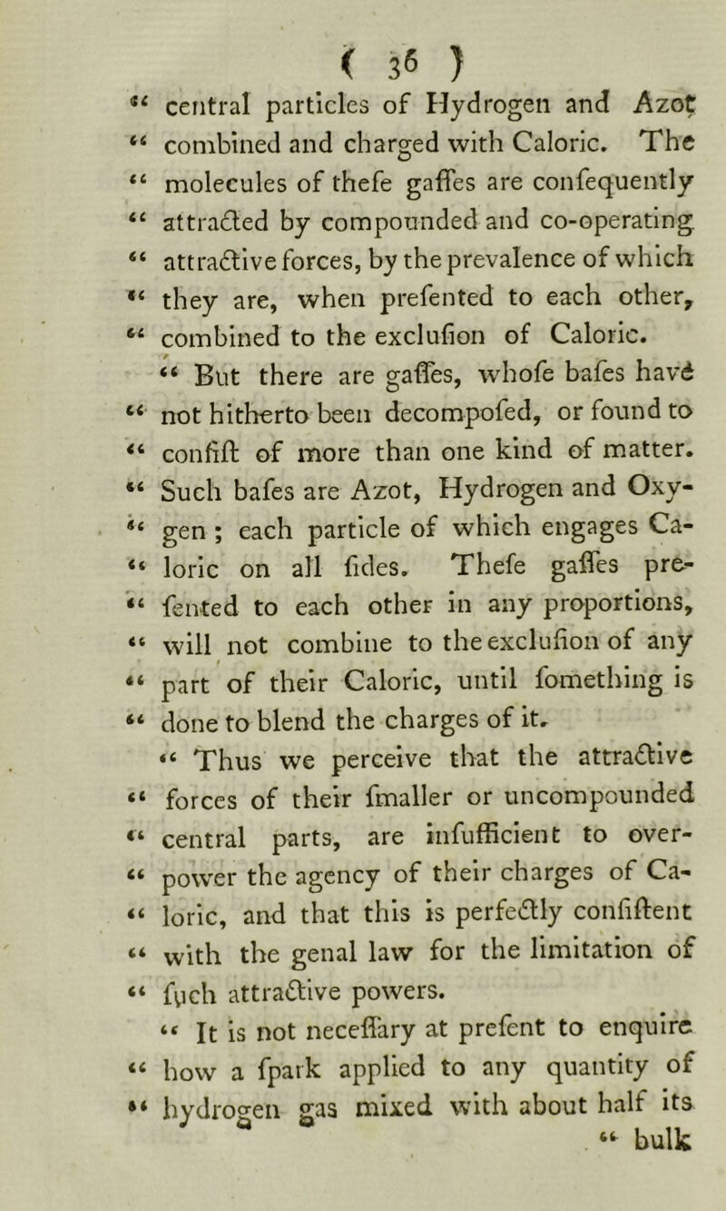 ** central particles of Hydrogen and Azot ‘ combined and charged with Caloric. The ‘ molecules of thefe gaffes are confequently ‘ attra£led by compounded and co-operating ‘ attractive forces, by the prevalence of which ‘ they are, when prefented to each other, ‘ combined to the exclufion of Caloric. “ But there are gaffes, whofe bafes havd ‘ not hitherto been decompofed, or found to ‘ confift of more than one kind of matter. ‘ Such bafes are Azot, Hydrogen and Oxy- ‘ gen ; each particle of which engages Ca- ‘ loric on all fides. Thefe gaffes pr&- ‘ fented to each other in any proportions, ‘ will not combine to the exclufion of any ‘ part of their Caloric, until fomething is ‘ done to blend the charges of it, “ Thus we perceive that the attractive ‘ forces of their fmaller or uncompounded ‘ central parts, are infufficient to over- ‘ power the agency of their charges of Ca- ‘ loric, and that this is perfectly confiffent ‘ with the genal law for the limitation of * fvich attractive powers. “ It is not neceffary at prefent to enquire ‘ how a fpark applied to any quantity of ‘ hydrogen gas mixed with about half its bulk