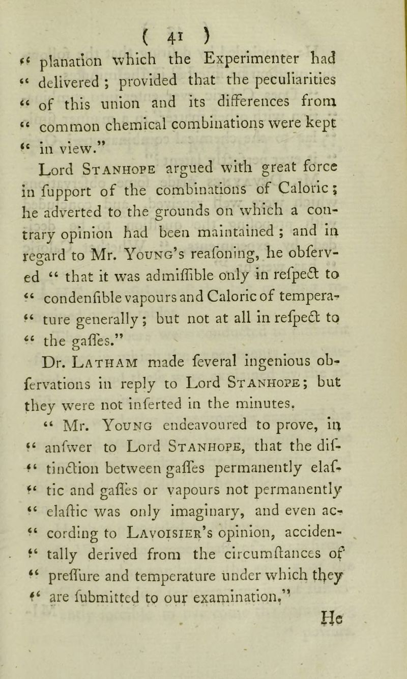 planatlon which the Experimenter had “ delivered ; provided that the peculiarities “ of this union and its differences from ** common chemical combinations were kept 111 View. Lord Stanhope argued w'ith great force in fupport of the combinations of Caloric; he adverted to the grounds on which a con- trary opinion had been maintained ; and ill regard to Mr. Young’s reafoning, he obferv- ed “ that it was admilfible only in refpeiS: to “ condenfible vapours and Caloric of tempera- ture generally; but not at all in refpedt to “ the gaffes.” Dr. Latham made feveral ingenious ob- fervations in reply to Lord Stanhope; but they were not Inferred in the minutes. “ Mr. Young endeavoured to prove, iii ‘‘ anfwer to Lord Stanhope, that the dif- tinflion between gaffes permanently elaf- tic and gafles or vapours not permanently “ elaflic was only imaginary, and even ac- “ cording to Lavoisier’s opinion, acciden- , tally derived from the circumflances of “ preffure and temperature under wdiich they are fubmitted to our examination,” He