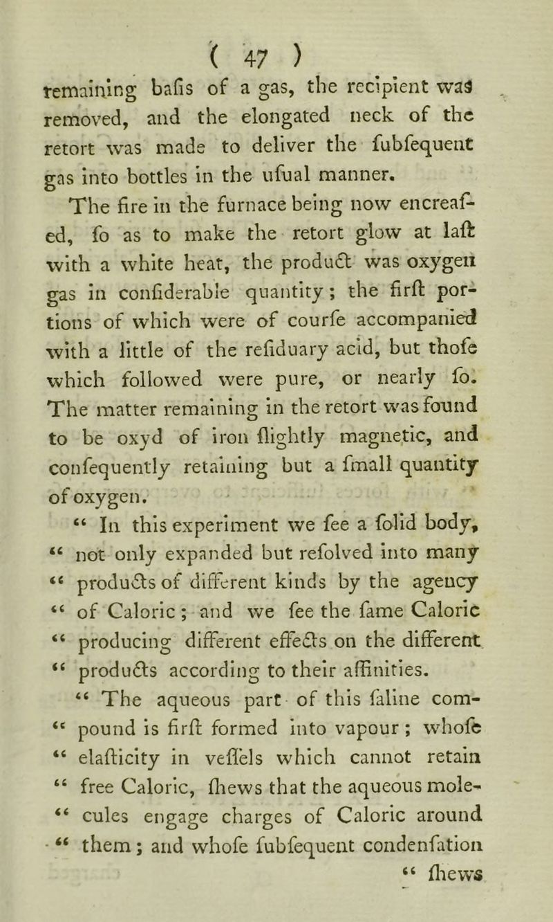 remaining bafis of a gas, the recipient wa3 removed, and the elongated neck of the retort was made to deliver the fubfe<^uent gas into bottles in the iifual manner. The fire in the furnace being now encreaf- ed, fo as to make the retort glow at laft with a white heat, the product was oxygen gas in confiderable quantity; the firft por- tions of which were of courfe accompanied with a little of the refiduary acid, but thofe which followed were pure, or nearly fo. The matter remaining in the retort was found to be oxyd of iron flightly magnetic, and confequenlly retaining but a fmall quantity ofoxygen, “ In this experiment we fee a folid body, “ not only expanded but refolved into many “ produ(5lsof different kinds by the agency “ of Caloric; and we fee the fame Caloric “ producing different effefls on the different “ products according to their affinities. “ The aqueous part of this faline com- “ pound is firfl formed into vapour ; whofe “ elafticity in veflels which cannot retain “ free Caloric, fliews that the aqueous mole- “ cules engage charges of Caloric around • “ them; and whofe fubfequent condenfatioii “ fliews