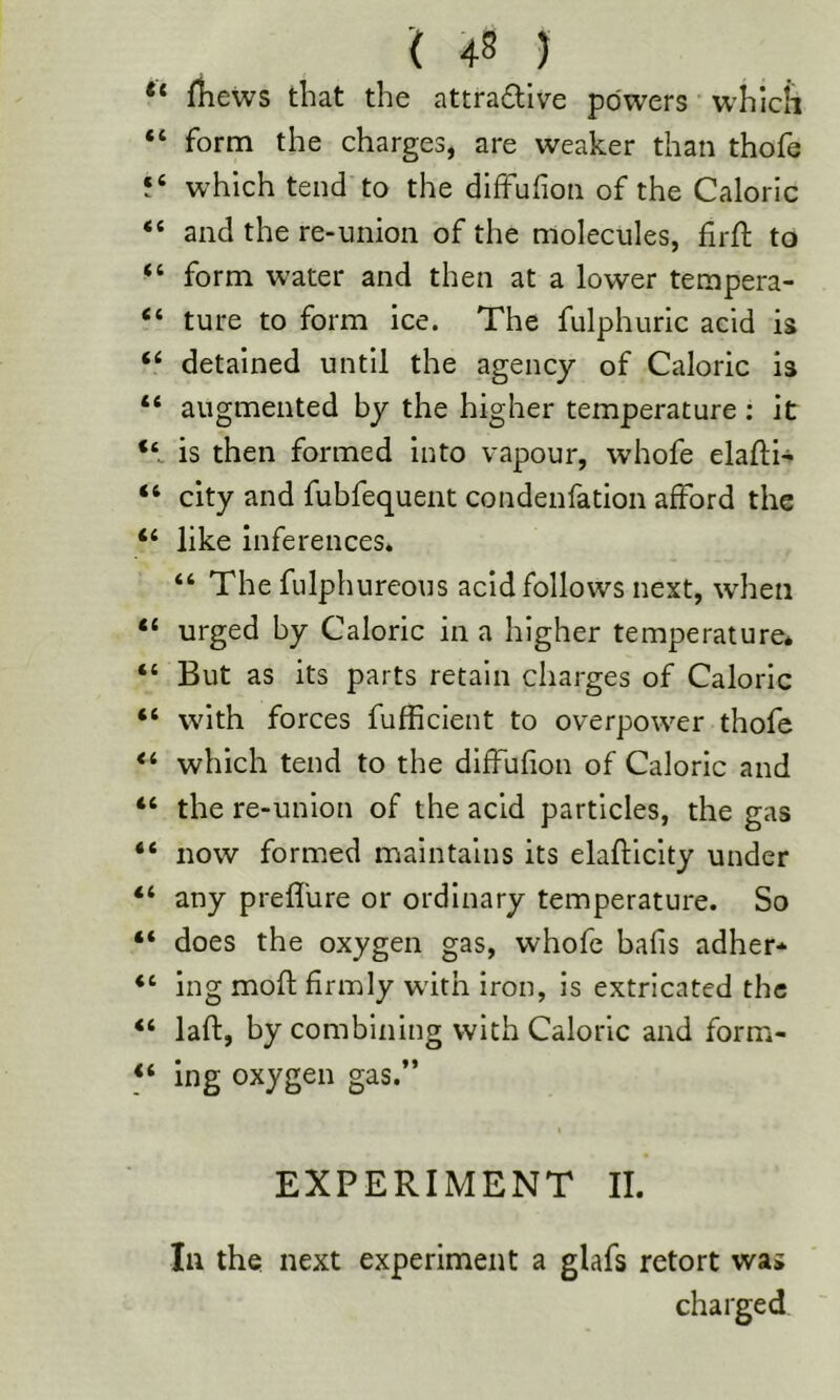 “ lliews that the attractive powers which “ form the charges, are weaker than thofe which tend to the dlfFufion of the Caloric “ and the re-union of the molecules, firfl: to “ form water and then at a lower tempera- “ ture to form ice. The fulphuric acid is ‘‘ detained until the agency of Caloric is “ augmented by the higher temperature : it is then formed into vapour, whofe elafti- “ city and fubfequeiit condenfation afford the “ like inferences* “ The fulphureous acid follows next, when “ urged by Caloric in a higher temperature* “ But as its parts retain charges of Caloric “ with forces fufficient to overpower thofe which tend to the diffufion of Caloric and “ the re-union of the acid particles, the gas “ now formed maintains its elaftlclty under “ any prefl'ure or ordinary temperature. So “ does the oxygen gas, whofe bafis adher* “ ing mofl; firmly wdth iron, is extricated the “ laft, by combining with Caloric and form- “ ing oxygen gas.” EXPERIMENT II. Ill the next experiment a glafs retort was charged